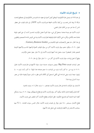 9
▪‫األشياء‬ ‫انترنت‬ ‫تاريخ‬
‫عام‬ ‫يف‬1999‫م‬‫ماساتشوستس‬ ‫معهد‬ ‫يف‬ ‫أشتون‬ ‫كيفن‬‫الربيطاين‬ ‫لوجيا‬‫و‬‫التكن‬ ‫عامل‬ ‫توصل‬ ،‫للتكنولوجيا‬‫مصطلح‬ ‫إىل‬‫لتحديد‬
‫فحسب‬ ‫الناس‬ ‫بط‬‫ر‬‫ت‬ ‫ال‬ ‫شبكة‬،‫هبم‬ ‫احمليطة‬ ‫ابألشياء‬ ‫ا‬ً‫أيض‬ ‫بل‬‫األشياء‬ ‫(انرتنت‬IOT)‫معظم‬ ‫ظن‬ ،‫الوقت‬ ‫ذلك‬ ‫يف‬ .
‫العلمي‬ ‫اخليال‬ ‫أفالم‬ ‫من‬ ‫جزء‬ ‫هو‬ ‫هذا‬ ‫أن‬ ‫الناس‬.
‫هو‬ ‫األشياء‬ ‫انرتنت‬‫يقة‬‫ر‬‫ط‬ ‫لتغيري‬ ‫حىت‬ ‫أو‬ ،‫أداءه‬ ‫لتحسني‬ ‫ابإلنرتنت‬ ‫متصل‬ ً‫ا‬‫يب‬‫ر‬‫تق‬ ‫لنا‬‫و‬‫ح‬ ‫شيء‬ ‫كل‬‫ستجعل‬ ‫ضخمة‬ ‫موجة‬
‫لعامل‬ ‫املتوقعة‬‫و‬ ‫احلالية‬ ‫األرقام‬ ‫هي‬ ‫ما‬ ‫لكن‬‫و‬ ،‫ابلكامل‬ ‫معه‬ ‫تعاملنا‬‫ين‬‫ر‬‫املطو‬‫و‬ ‫للمصنعني‬ ‫املتاحة‬ ‫الفرص‬ ‫هي‬ ‫وما‬ ‫األشياء‬ ‫نت‬‫رت‬‫إن‬
.‫اجملال‬ ‫هذا‬ ‫يف‬‫هنا‬‫املثرية‬ ‫اإلحصائيات‬ ‫بعض‬‫لالهتمام‬‫من‬Business Insider‫و‬Gartner.
‫حبلول‬2020‫اللوحية‬ ‫األجهزة‬‫و‬ ‫احلاسب‬ ‫أجهزة‬‫و‬ ‫لة‬‫و‬‫احملم‬ ‫اتف‬‫و‬‫اهل‬ ‫سوق‬ ‫من‬ ‫أكرب‬ ‫األشياء‬ ‫نت‬‫رت‬‫إن‬ ‫سوق‬ ‫حجم‬ ‫سيكون‬ ،
‫جمتمعني‬‫إىل‬ ‫األشياء‬ ‫إنرتنت‬ ‫أجهزة‬ ‫عدد‬ ‫ستصل‬ ‫حيث‬ !‫الضعفني‬ ‫مبقدار‬35‫ابإلنرتنت‬ ‫متصل‬ ‫جهاز‬ ‫مليار‬.
‫من‬ ‫أكثر‬ ‫إىل‬ ‫األشياء‬ ‫نت‬‫رت‬‫إن‬ ‫سوق‬ ‫ادات‬‫ر‬‫إي‬ ‫تصل‬ ‫أن‬ ‫يتوقع‬600‫عام‬ ‫يف‬ ‫دوالر‬ ‫مليار‬2020.
‫الضخمة‬ ‫البياانت‬ ‫عصر‬Big Data‫حب‬ ‫األشياء‬ ‫إنرتنت‬ ‫عامل‬ ‫يف‬ ‫األجهزة‬ ‫ستولد‬ ‫حيث‬ ‫جديدة‬ ‫مستوايت‬ ‫سيعيش‬‫لول‬
2020‫عن‬ ‫يد‬‫ز‬‫ي‬ ‫ما‬40‫الرقم؟‬ ‫هذا‬ ‫ضخامة‬ ‫حجم‬ ‫ما‬ ،‫البياانت‬ ‫من‬ ‫ابيت‬ ‫إكسا‬ ‫ألف‬40= ‫ابيت‬ ‫إكسا‬ ‫ألف‬40
‫يليون‬‫ر‬‫ت‬‫عصر‬ ‫من‬ ‫عالية‬ ‫وجبودة‬ ً‫ا‬‫صوتي‬ ‫البشر‬ ‫به‬ ‫نطق‬ ‫الذي‬ ‫الكالم‬ ‫كل‬‫لتسجيل‬ ‫تكفي‬ ‫اليت‬ ‫املساحة‬ ‫وهي‬ ،‫ابيت‬ ‫جيجا‬
‫هذا‬ ‫يومنا‬ ‫إىل‬ ‫آدم‬ ‫سيدان‬!
‫االستثمار‬‫يف‬ ‫الناشئة‬ ‫كات‬‫الشر‬ ‫يف‬‫تضاعف‬ ‫األشياء‬ ‫نت‬‫رت‬‫إن‬ ‫جمال‬10‫ـ‬‫ل‬‫ا‬ ‫خالل‬ ‫ات‬‫ر‬‫م‬5‫املاضية‬ ‫ات‬‫و‬‫سن‬.
‫بنهاية‬ ‫املستهلكني‬ ‫قطاع‬ ‫يف‬ ‫األشياء‬ ‫إلنرتنت‬ ‫سوق‬ ‫أكرب‬ ‫سيكون‬ ‫الذكية‬ ‫املنازل‬ ‫أنظمة‬‫و‬ ‫املنازل‬ ‫أمتتة‬2020‫ستشكل‬ ‫بينما‬ ،
‫املنفقني‬ ‫أكثر‬ ‫األعمال‬ ‫وقطاع‬ ‫كات‬‫الشر‬ ‫تظل‬ .‫احلكومية‬ ‫يع‬‫ر‬‫املشا‬ ‫أهم‬ ‫التحتية‬ ‫البنية‬ ‫أنظمة‬‫األشياء‬ ‫نت‬‫رت‬‫إن‬ ‫على‬.
‫سيستثمر‬ ‫األعمال‬ ‫قطاع‬250،‫القادمة‬ ‫ات‬‫و‬‫سن‬ ‫اخلمس‬ ‫خالل‬ ‫األشياء‬ ‫إنرتنت‬ ‫تقنيات‬ ‫يف‬ ‫دوالر‬ ‫مليار‬90‫منها‬ %
‫سيذهب‬‫لالستثمار‬.‫األجهزة‬ ‫هذه‬ ‫تشغل‬ ‫اليت‬ ‫الربجميات‬‫و‬ ‫األنظمة‬ ‫يف‬
 