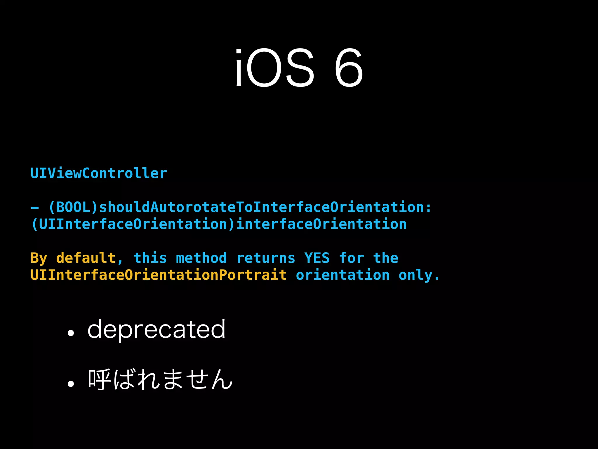 iOS 6
UIViewController
- (BOOL)shouldAutorotateToInterfaceOrientation:
(UIInterfaceOrientation)interfaceOrientation
By default, this method returns YES for the
UIInterfaceOrientationPortrait orientation only.
•deprecated
•呼ばれません
 