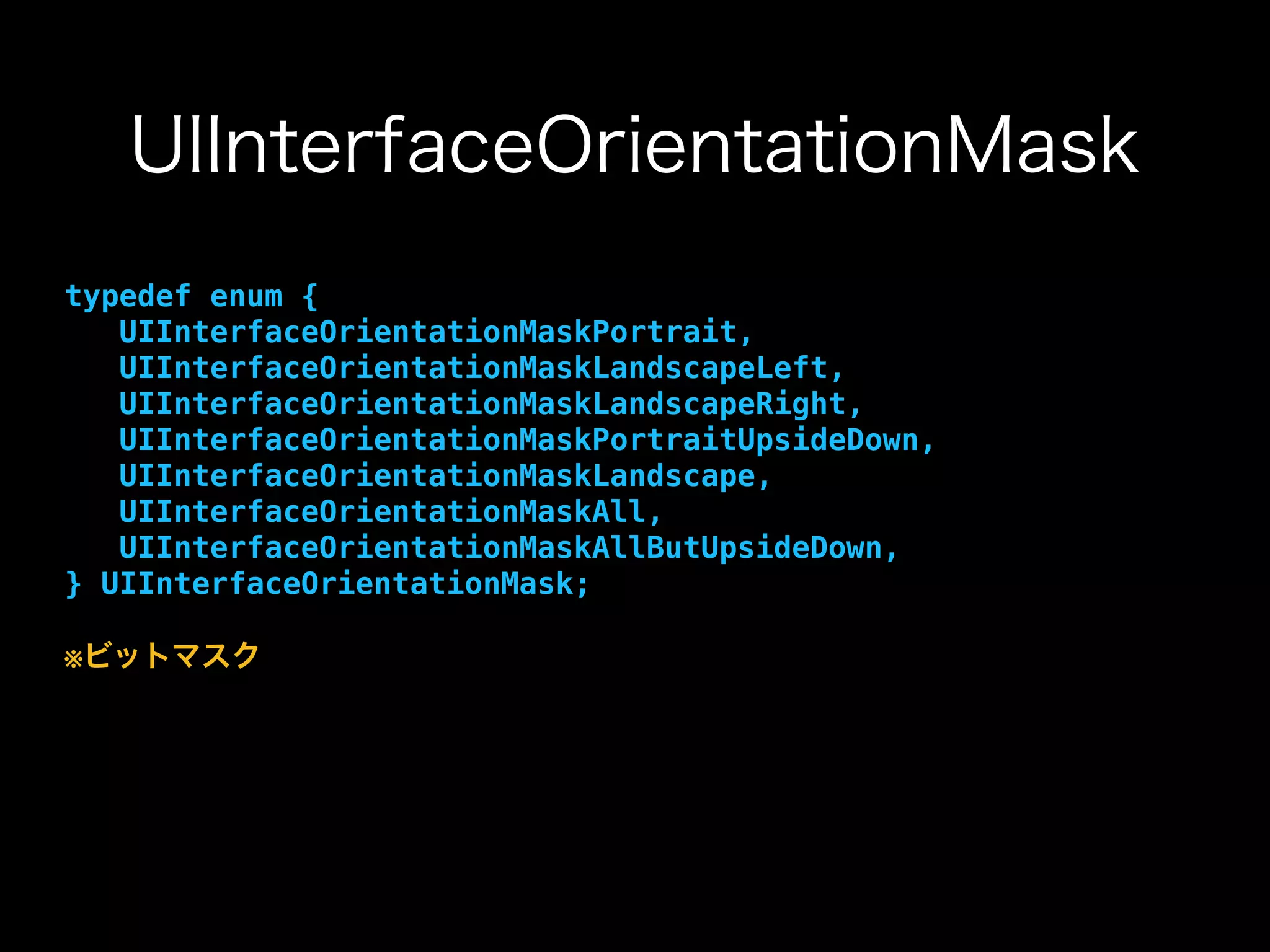UIInterfaceOrientationMask
typedef enum {
UIInterfaceOrientationMaskPortrait,
UIInterfaceOrientationMaskLandscapeLeft,
UIInterfaceOrientationMaskLandscapeRight,
UIInterfaceOrientationMaskPortraitUpsideDown,
UIInterfaceOrientationMaskLandscape,
UIInterfaceOrientationMaskAll,
UIInterfaceOrientationMaskAllButUpsideDown,
} UIInterfaceOrientationMask;
※ビットマスク
 