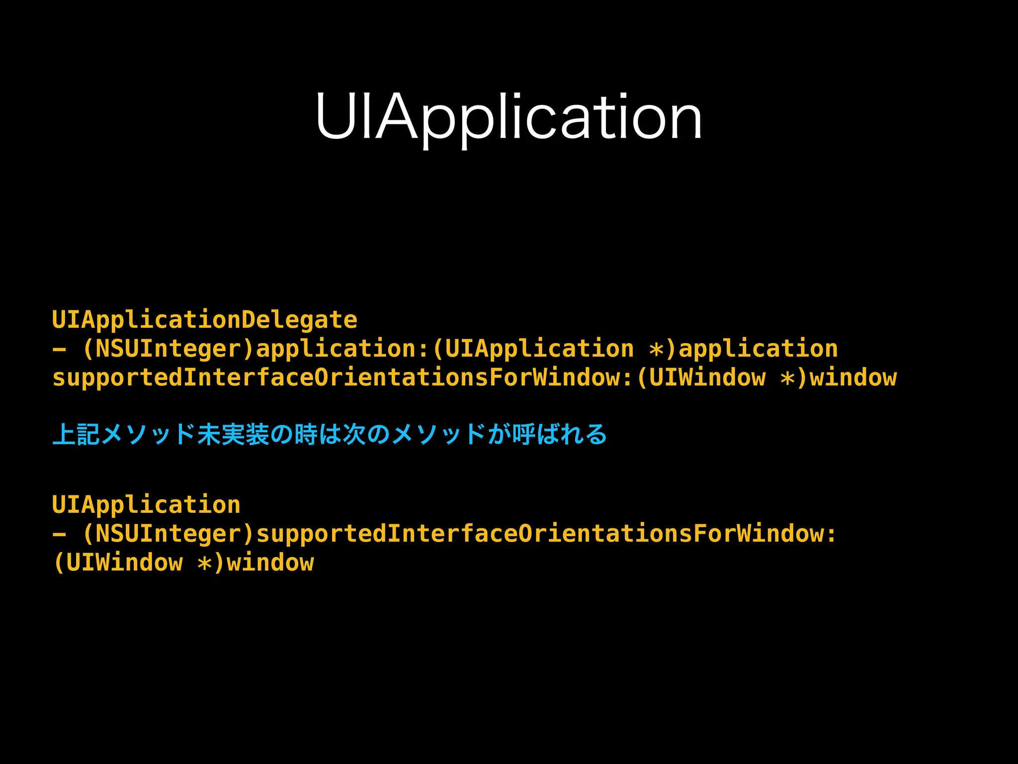 UIApplication
UIApplicationDelegate
- (NSUInteger)application:(UIApplication *)application
supportedInterfaceOrientationsForWindow:(UIWindow *)window
上記メソッド未実装の時は次のメソッドが呼ばれる
UIApplication
- (NSUInteger)supportedInterfaceOrientationsForWindow:
(UIWindow *)window
 