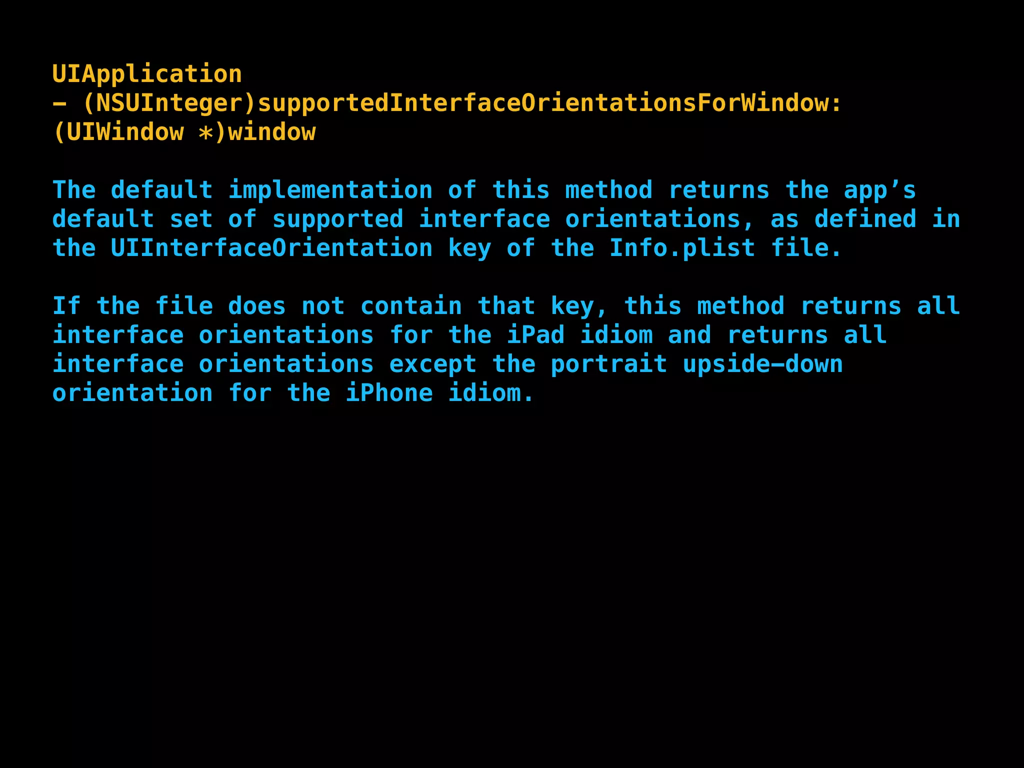 UIApplication
- (NSUInteger)supportedInterfaceOrientationsForWindow:
(UIWindow *)window
The default implementation of this method returns the app’s
default set of supported interface orientations, as defined in
the UIInterfaceOrientation key of the Info.plist file.
If the file does not contain that key, this method returns all
interface orientations for the iPad idiom and returns all
interface orientations except the portrait upside-down
orientation for the iPhone idiom.
 