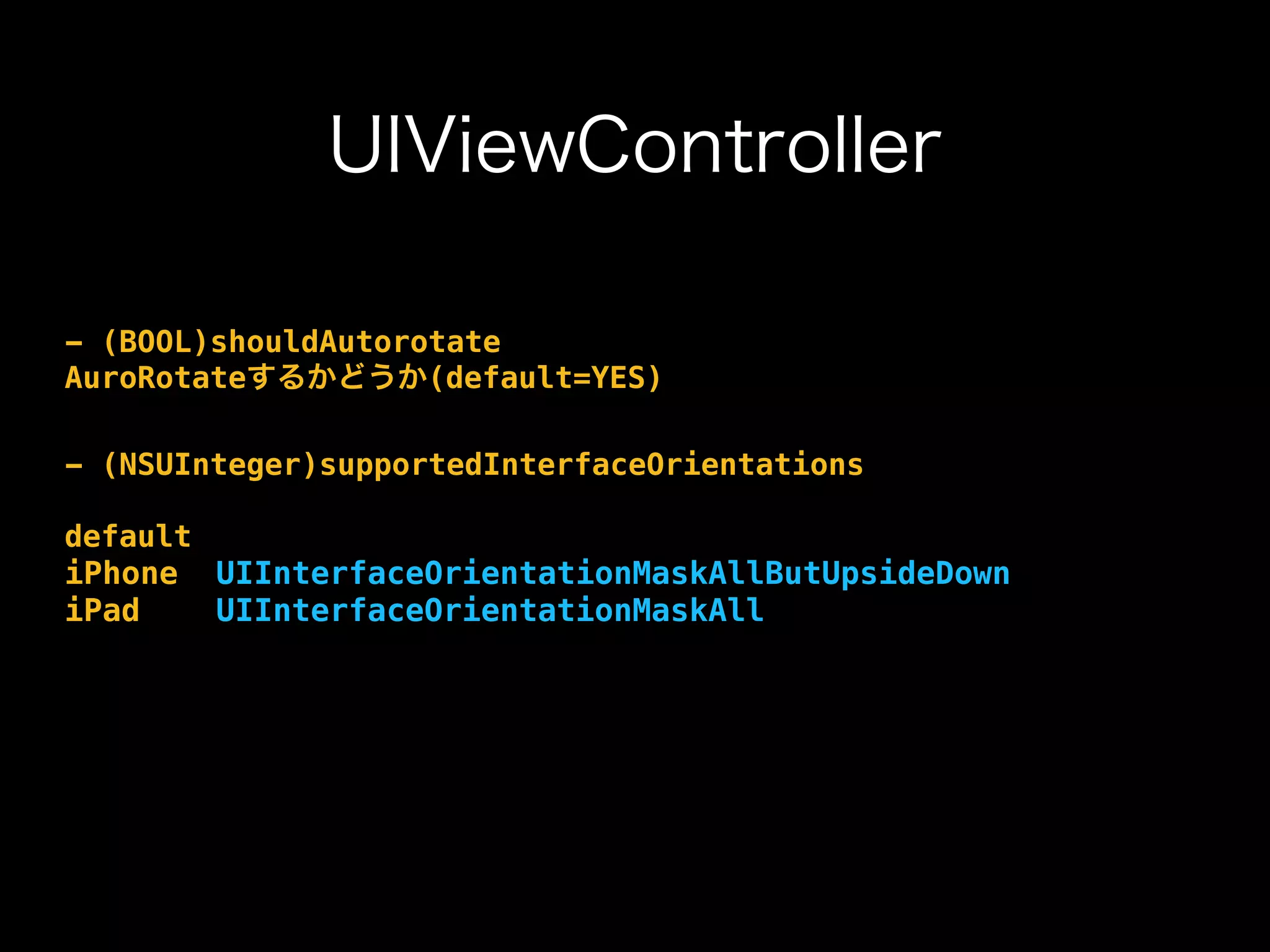 UIViewController
- (BOOL)shouldAutorotate
AuroRotateするかどうか(default=YES)
- (NSUInteger)supportedInterfaceOrientations
default
iPhone UIInterfaceOrientationMaskAllButUpsideDown
iPad UIInterfaceOrientationMaskAll
 