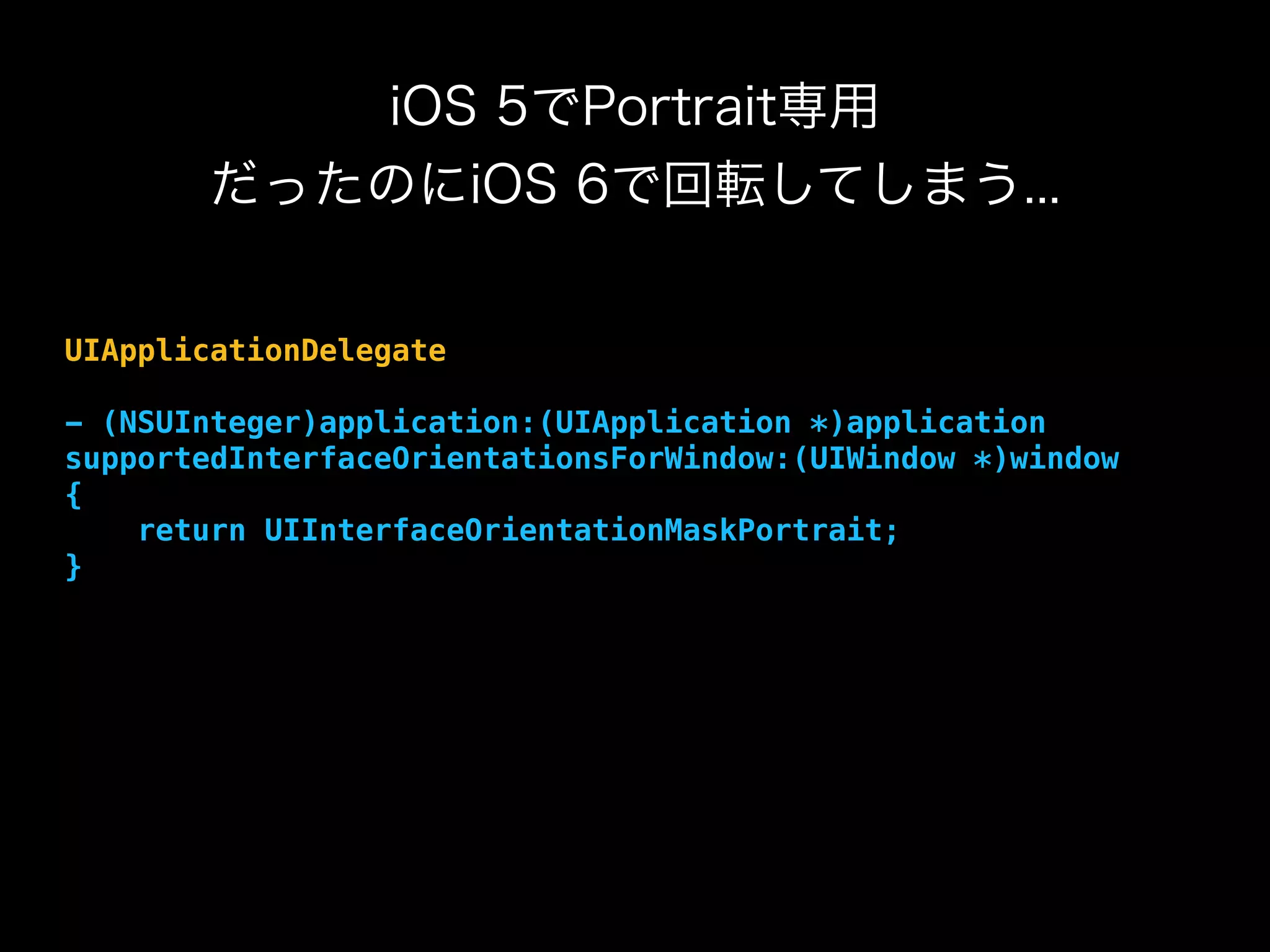 iOS 5でPortrait専用
だったのにiOS 6で回転してしまう...
UIApplicationDelegate
- (NSUInteger)application:(UIApplication *)application
supportedInterfaceOrientationsForWindow:(UIWindow *)window
{
return UIInterfaceOrientationMaskPortrait;
}
 