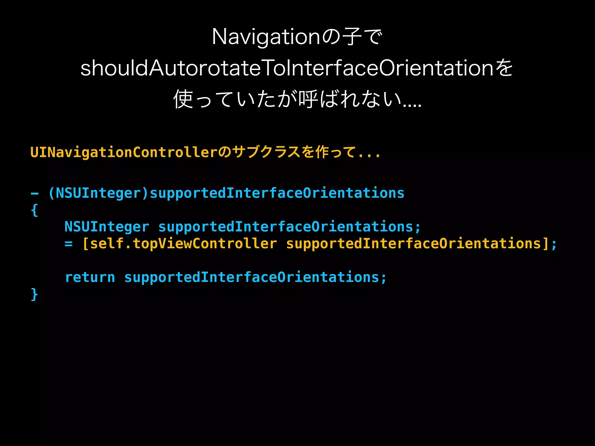 Navigationの子で
shouldAutorotateToInterfaceOrientationを
使っていたが呼ばれない....
UINavigationControllerのサブクラスを作って...
- (NSUInteger)supportedInterfaceOrientations
{
NSUInteger supportedInterfaceOrientations;
= [self.topViewController supportedInterfaceOrientations];
return supportedInterfaceOrientations;
}
 