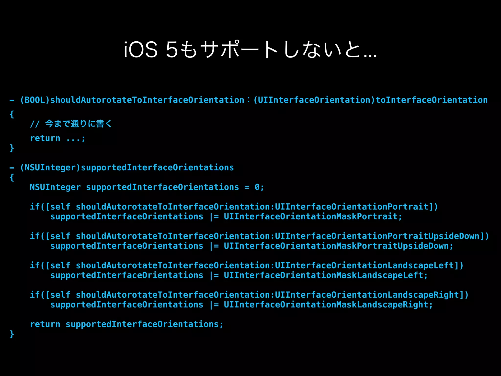 iOS 5もサポートしないと...
- (BOOL)shouldAutorotateToInterfaceOrientation：(UIInterfaceOrientation)toInterfaceOrientation
{
// 今まで通りに書く
return ...;
}
- (NSUInteger)supportedInterfaceOrientations
{
NSUInteger supportedInterfaceOrientations = 0;
if([self shouldAutorotateToInterfaceOrientation:UIInterfaceOrientationPortrait])
supportedInterfaceOrientations |= UIInterfaceOrientationMaskPortrait;
if([self shouldAutorotateToInterfaceOrientation:UIInterfaceOrientationPortraitUpsideDown])
supportedInterfaceOrientations |= UIInterfaceOrientationMaskPortraitUpsideDown;
if([self shouldAutorotateToInterfaceOrientation:UIInterfaceOrientationLandscapeLeft])
supportedInterfaceOrientations |= UIInterfaceOrientationMaskLandscapeLeft;
if([self shouldAutorotateToInterfaceOrientation:UIInterfaceOrientationLandscapeRight])
supportedInterfaceOrientations |= UIInterfaceOrientationMaskLandscapeRight;
return supportedInterfaceOrientations;
}
 