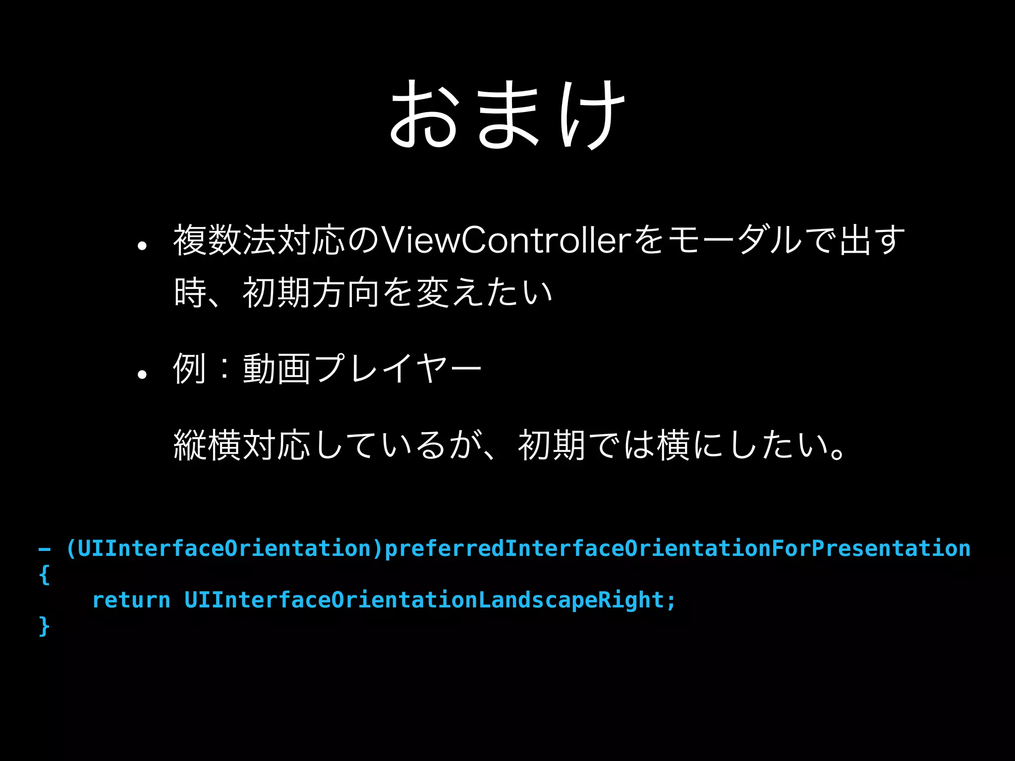おまけ
• 複数法対応のViewControllerをモーダルで出す
時、初期方向を変えたい
• 例：動画プレイヤー
縦横対応しているが、初期では横にしたい。
- (UIInterfaceOrientation)preferredInterfaceOrientationForPresentation
{
return UIInterfaceOrientationLandscapeRight;
}
 