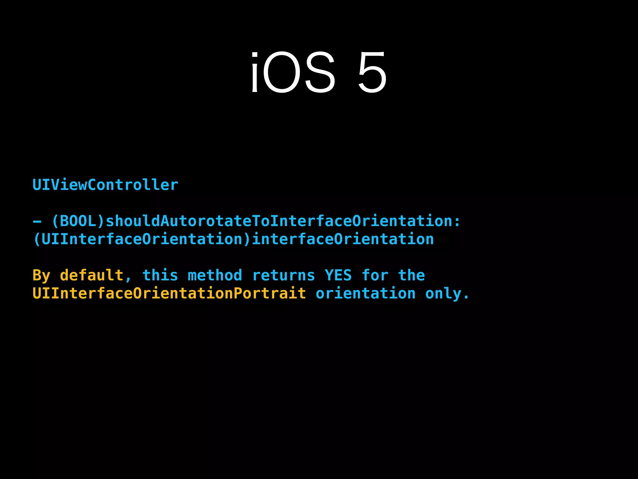 iOS 5
UIViewController
- (BOOL)shouldAutorotateToInterfaceOrientation:
(UIInterfaceOrientation)interfaceOrientation
By default, this method returns YES for the
UIInterfaceOrientationPortrait orientation only.
 