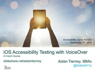 iOS Accessibility Testing with VoiceOverA Crash Course 
Aidan Tierney, IBMix@AidanA11y 
Accessibility Camp TorontoSeptember 27, 2014 
slideshare.net/aidantierney  