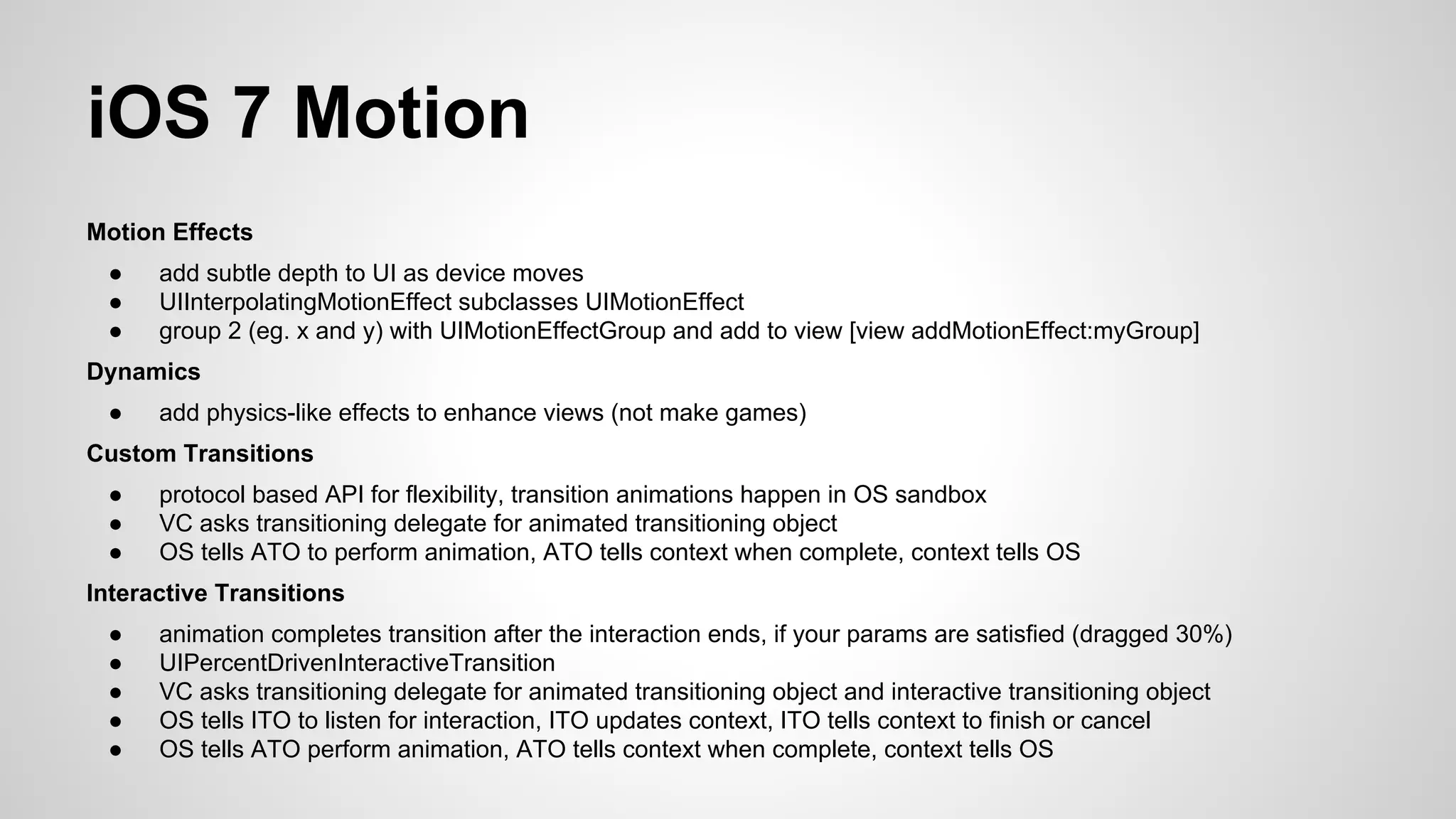iOS 7 Motion
Motion Effects
●
●
●

add subtle depth to UI as device moves
UIInterpolatingMotionEffect subclasses UIMotionEffect
group 2 (eg. x and y) with UIMotionEffectGroup and add to view [view addMotionEffect:myGroup]

Dynamics
●

add physics-like effects to enhance views (not make games)

Custom Transitions
●
●
●

protocol based API for flexibility, transition animations happen in OS sandbox
VC asks transitioning delegate for animated transitioning object
OS tells ATO to perform animation, ATO tells context when complete, context tells OS

Interactive Transitions
●
●
●
●
●

animation completes transition after the interaction ends, if your params are satisfied (dragged 30%)
UIPercentDrivenInteractiveTransition
VC asks transitioning delegate for animated transitioning object and interactive transitioning object
OS tells ITO to listen for interaction, ITO updates context, ITO tells context to finish or cancel
OS tells ATO perform animation, ATO tells context when complete, context tells OS

 