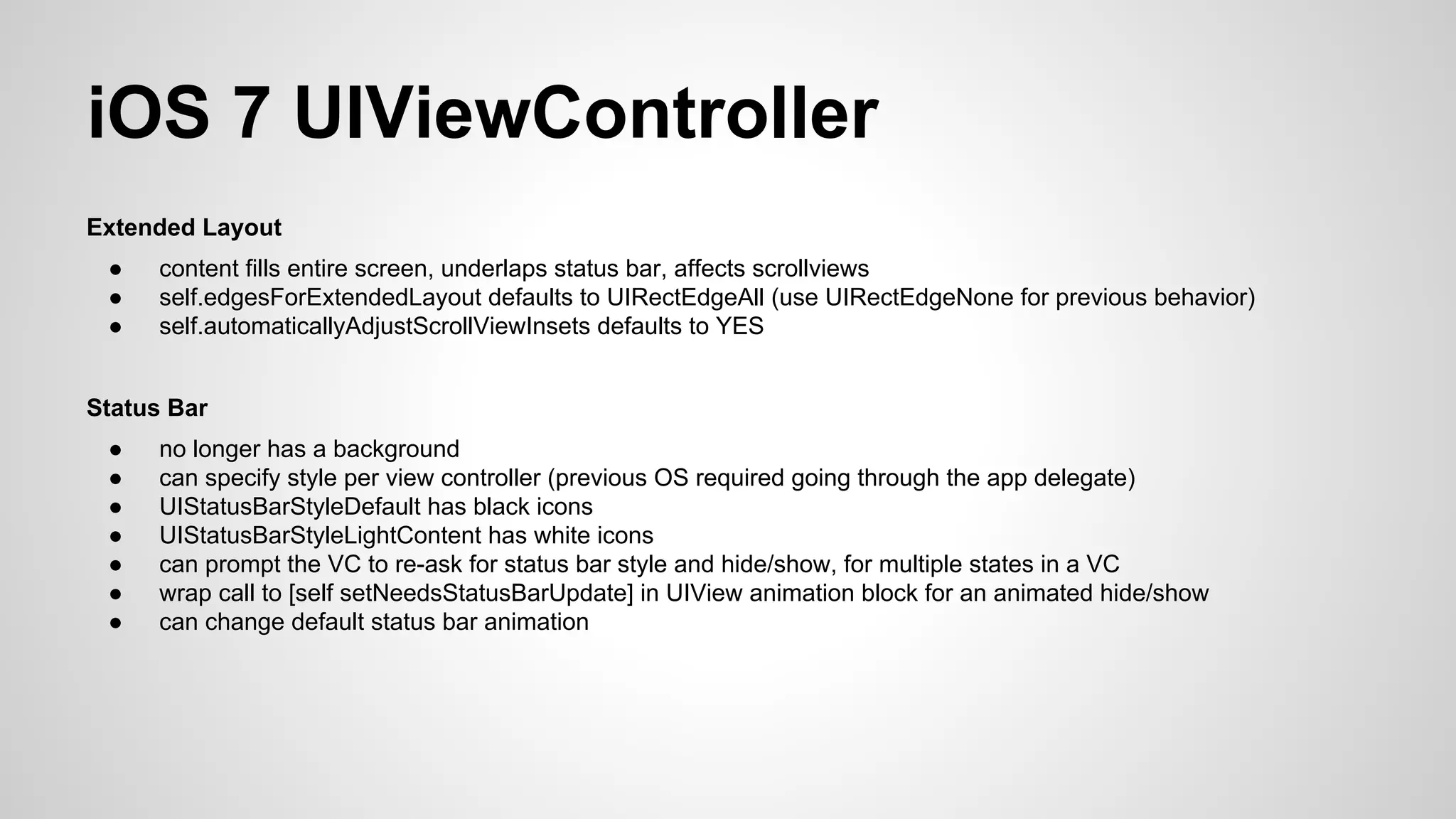 iOS 7 UIViewController
Extended Layout
●
●
●

content fills entire screen, underlaps status bar, affects scrollviews
self.edgesForExtendedLayout defaults to UIRectEdgeAll (use UIRectEdgeNone for previous behavior)
self.automaticallyAdjustScrollViewInsets defaults to YES

Status Bar
●
●
●
●
●
●
●

no longer has a background
can specify style per view controller (previous OS required going through the app delegate)
UIStatusBarStyleDefault has black icons
UIStatusBarStyleLightContent has white icons
can prompt the VC to re-ask for status bar style and hide/show, for multiple states in a VC
wrap call to [self setNeedsStatusBarUpdate] in UIView animation block for an animated hide/show
can change default status bar animation

 