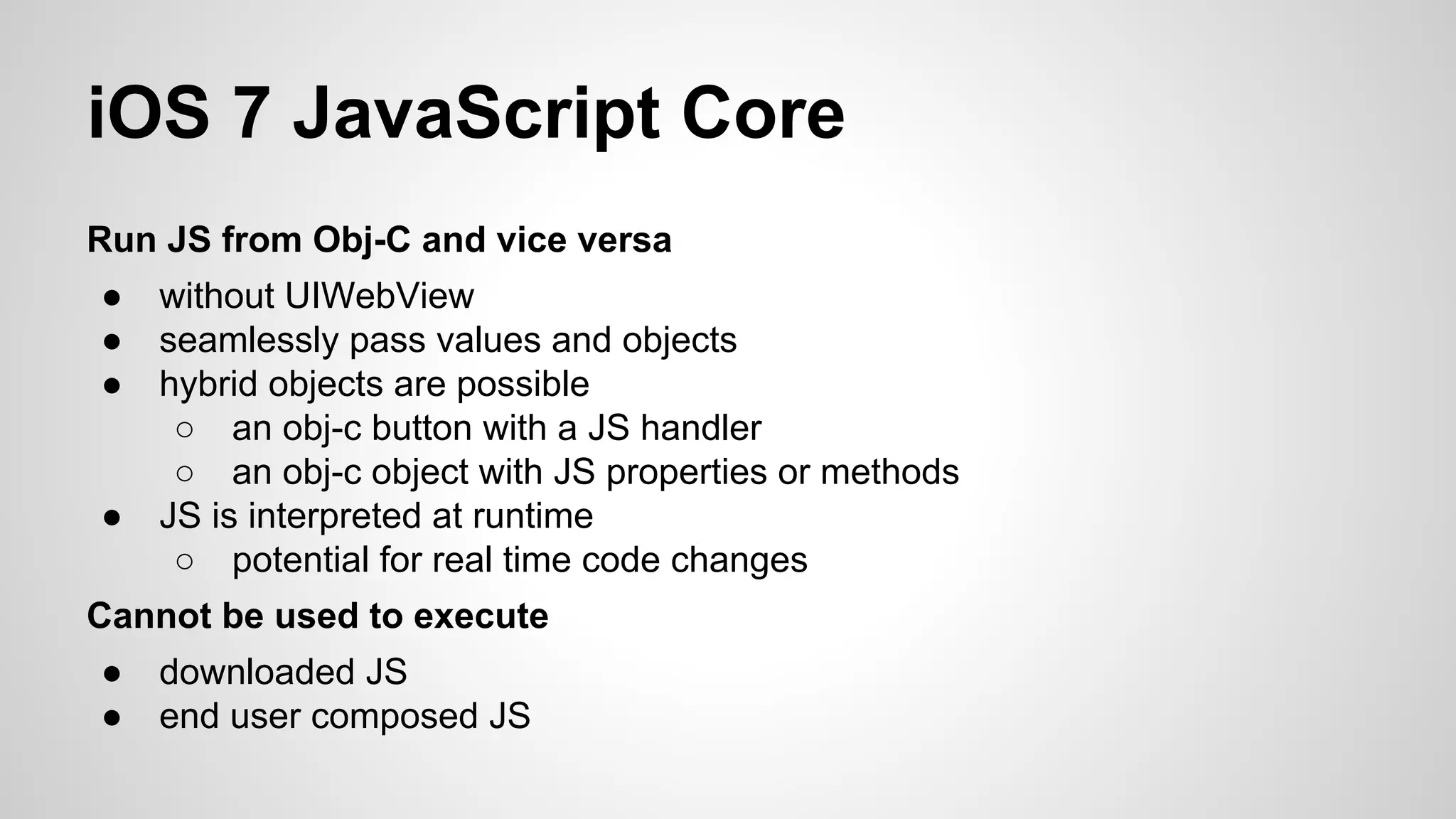iOS 7 JavaScript Core
Run JS from Obj-C and vice versa
●
●
●

●

without UIWebView
seamlessly pass values and objects
hybrid objects are possible
○ an obj-c button with a JS handler
○ an obj-c object with JS properties or methods
JS is interpreted at runtime
○ potential for real time code changes

Cannot be used to execute
●
●

downloaded JS
end user composed JS

 