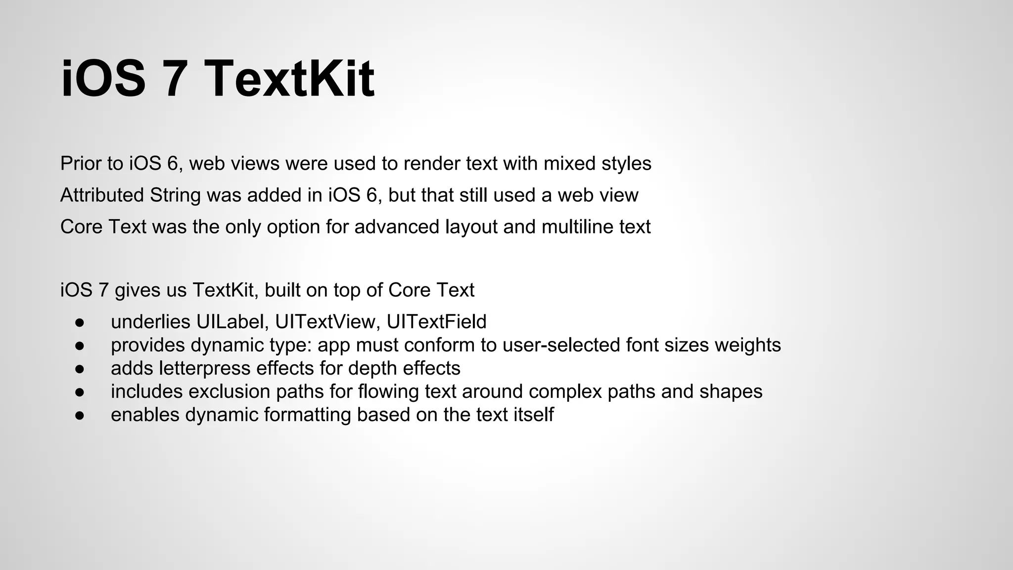 iOS 7 TextKit
Prior to iOS 6, web views were used to render text with mixed styles
Attributed String was added in iOS 6, but that still used a web view
Core Text was the only option for advanced layout and multiline text
iOS 7 gives us TextKit, built on top of Core Text
●
●
●
●
●

underlies UILabel, UITextView, UITextField
provides dynamic type: app must conform to user-selected font sizes weights
adds letterpress effects for depth effects
includes exclusion paths for flowing text around complex paths and shapes
enables dynamic formatting based on the text itself

 