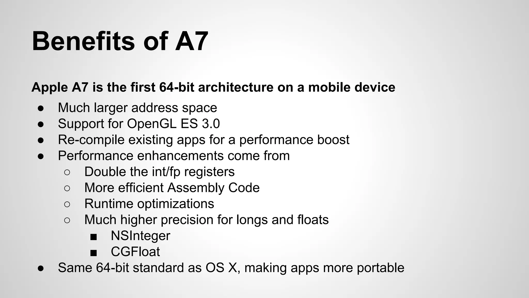 Benefits of A7
Apple A7 is the first 64-bit architecture on a mobile device
●
●
●
●

●

Much larger address space
Support for OpenGL ES 3.0
Re-compile existing apps for a performance boost
Performance enhancements come from
○ Double the int/fp registers
○ More efficient Assembly Code
○ Runtime optimizations
○ Much higher precision for longs and floats
■ NSInteger
■ CGFloat
Same 64-bit standard as OS X, making apps more portable

 
