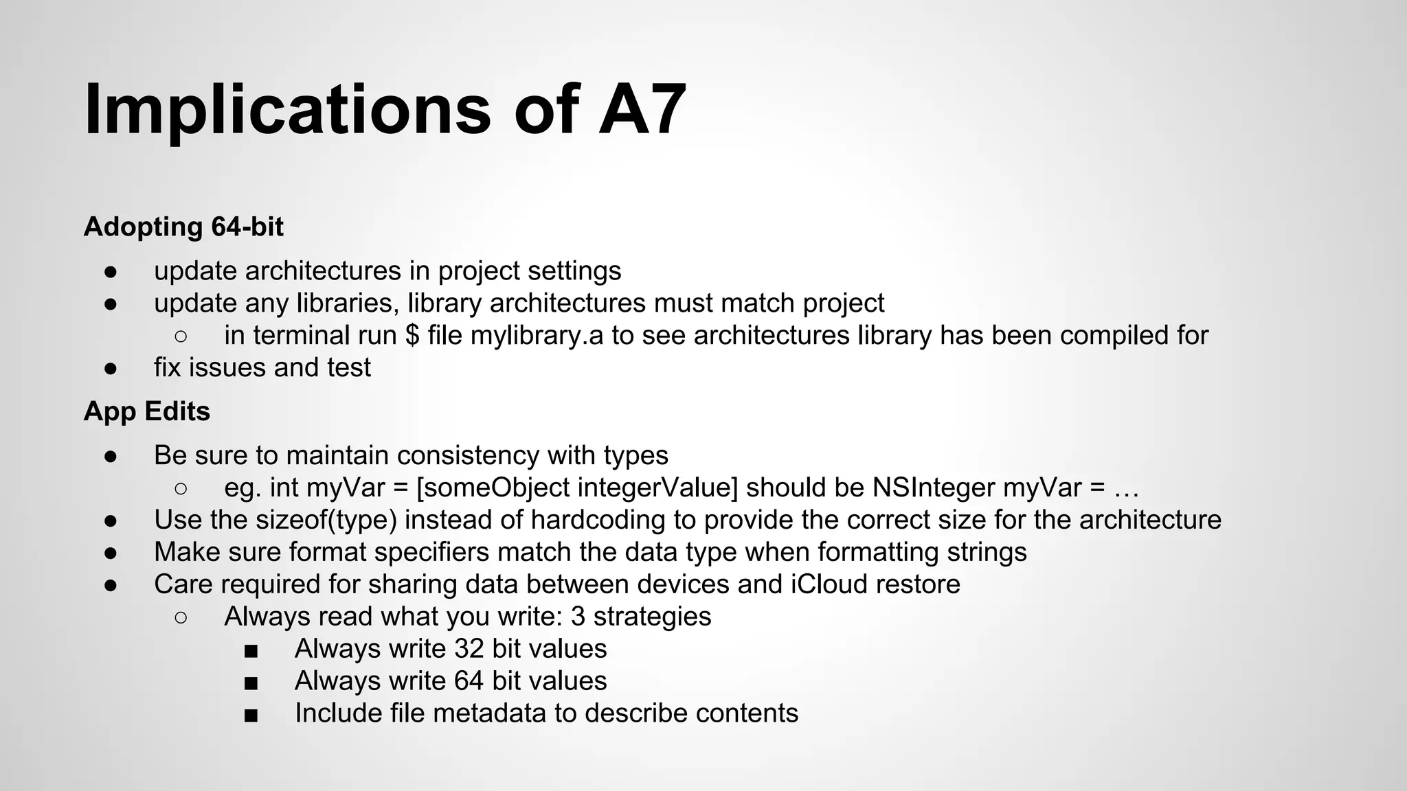 Implications of A7
Adopting 64-bit
●
●
●

update architectures in project settings
update any libraries, library architectures must match project
○ in terminal run $ file mylibrary.a to see architectures library has been compiled for
fix issues and test

App Edits
●
●
●
●

Be sure to maintain consistency with types
○ eg. int myVar = [someObject integerValue] should be NSInteger myVar = …
Use the sizeof(type) instead of hardcoding to provide the correct size for the architecture
Make sure format specifiers match the data type when formatting strings
Care required for sharing data between devices and iCloud restore
○ Always read what you write: 3 strategies
■ Always write 32 bit values
■ Always write 64 bit values
■ Include file metadata to describe contents

 
