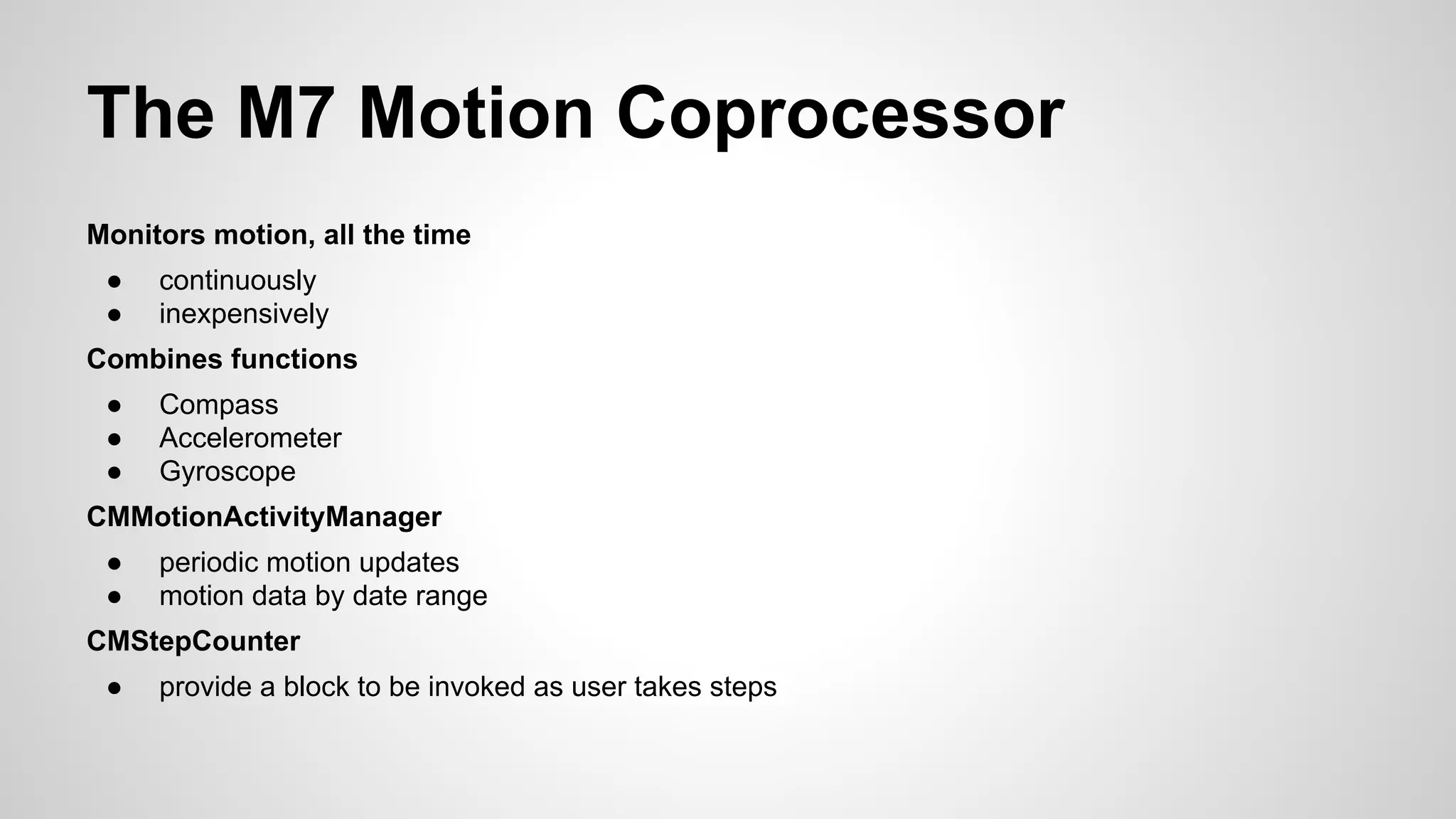 The M7 Motion Coprocessor
Monitors motion, all the time
●
●

continuously
inexpensively

Combines functions
●
●
●

Compass
Accelerometer
Gyroscope

CMMotionActivityManager
●
●

periodic motion updates
motion data by date range

CMStepCounter
●

provide a block to be invoked as user takes steps

 