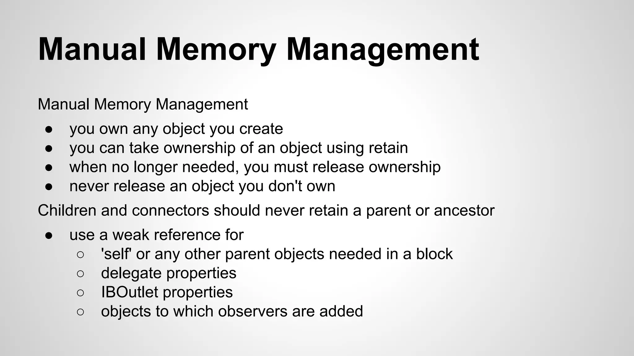Manual Memory Management
Manual Memory Management
●
●
●
●

you own any object you create
you can take ownership of an object using retain
when no longer needed, you must release ownership
never release an object you don't own

Children and connectors should never retain a parent or ancestor
●

use a weak reference for
○ 'self' or any other parent objects needed in a block
○ delegate properties
○ IBOutlet properties
○ objects to which observers are added

 