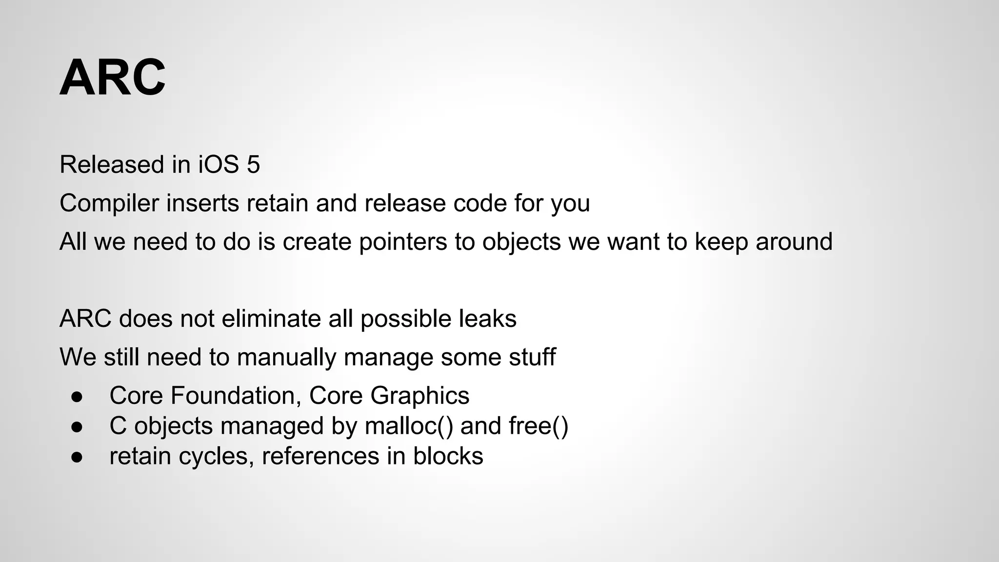 ARC
Released in iOS 5
Compiler inserts retain and release code for you
All we need to do is create pointers to objects we want to keep around
ARC does not eliminate all possible leaks
We still need to manually manage some stuff
●
●
●

Core Foundation, Core Graphics
C objects managed by malloc() and free()
retain cycles, references in blocks

 