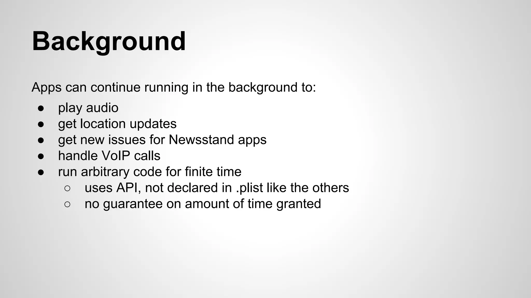 Background
Apps can continue running in the background to:
●
●
●
●
●

play audio
get location updates
get new issues for Newsstand apps
handle VoIP calls
run arbitrary code for finite time
○ uses API, not declared in .plist like the others
○ no guarantee on amount of time granted

 