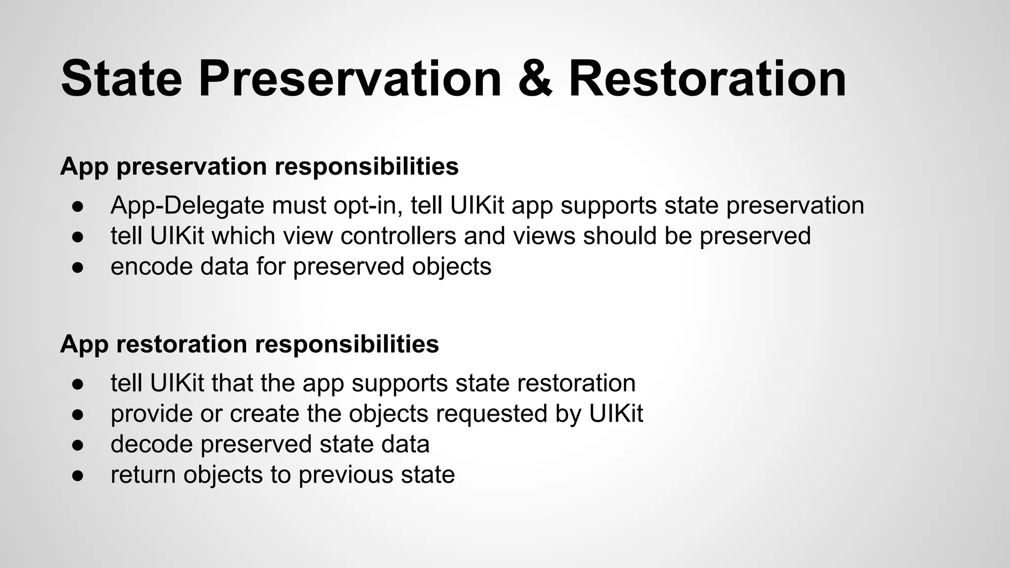 State Preservation & Restoration
App preservation responsibilities
●
●
●

App-Delegate must opt-in, tell UIKit app supports state preservation
tell UIKit which view controllers and views should be preserved
encode data for preserved objects

App restoration responsibilities
●
●
●
●

tell UIKit that the app supports state restoration
provide or create the objects requested by UIKit
decode preserved state data
return objects to previous state

 