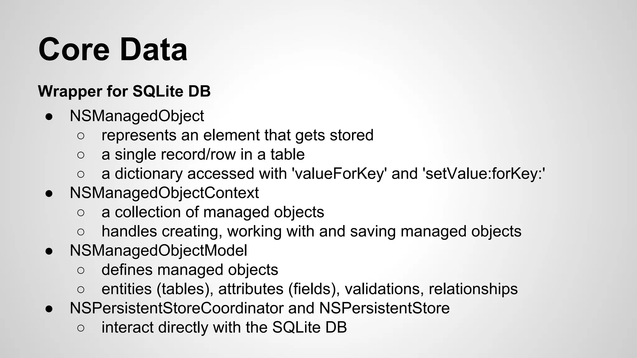 Core Data
Wrapper for SQLite DB
●

●

●

●

NSManagedObject
○ represents an element that gets stored
○ a single record/row in a table
○ a dictionary accessed with 'valueForKey' and 'setValue:forKey:'
NSManagedObjectContext
○ a collection of managed objects
○ handles creating, working with and saving managed objects
NSManagedObjectModel
○ defines managed objects
○ entities (tables), attributes (fields), validations, relationships
NSPersistentStoreCoordinator and NSPersistentStore
○ interact directly with the SQLite DB

 