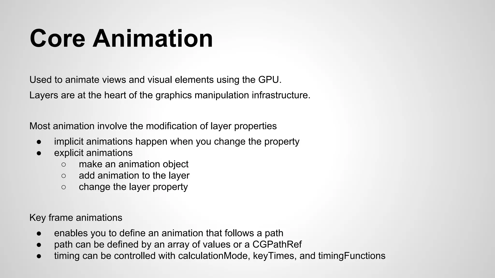 Core Animation
Used to animate views and visual elements using the GPU.
Layers are at the heart of the graphics manipulation infrastructure.
Most animation involve the modification of layer properties
●
●

implicit animations happen when you change the property
explicit animations
○ make an animation object
○ add animation to the layer
○ change the layer property

Key frame animations
●
●
●

enables you to define an animation that follows a path
path can be defined by an array of values or a CGPathRef
timing can be controlled with calculationMode, keyTimes, and timingFunctions

 