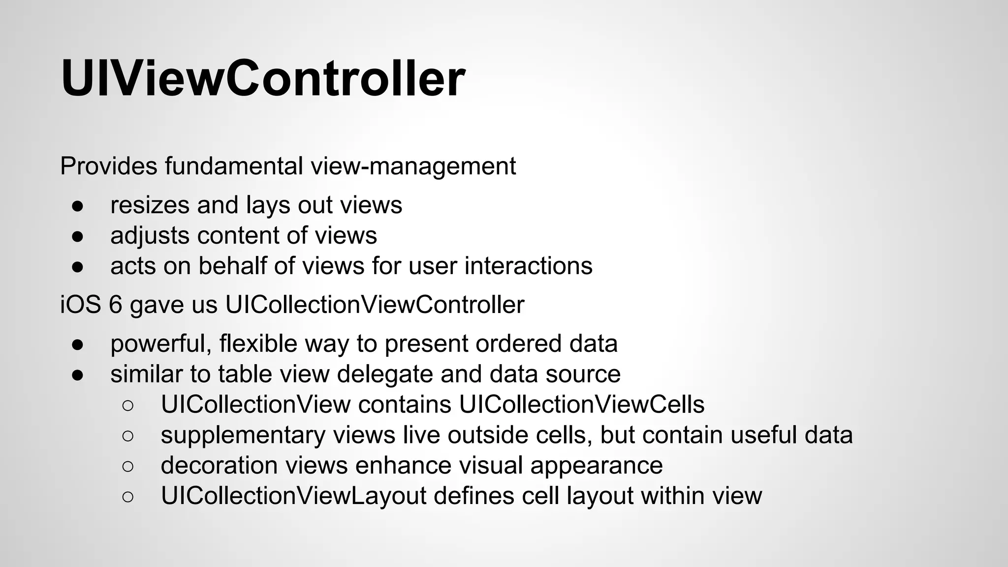UIViewController
Provides fundamental view-management
●
●
●

resizes and lays out views
adjusts content of views
acts on behalf of views for user interactions

iOS 6 gave us UICollectionViewController
●
●

powerful, flexible way to present ordered data
similar to table view delegate and data source
○ UICollectionView contains UICollectionViewCells
○ supplementary views live outside cells, but contain useful data
○ decoration views enhance visual appearance
○ UICollectionViewLayout defines cell layout within view

 