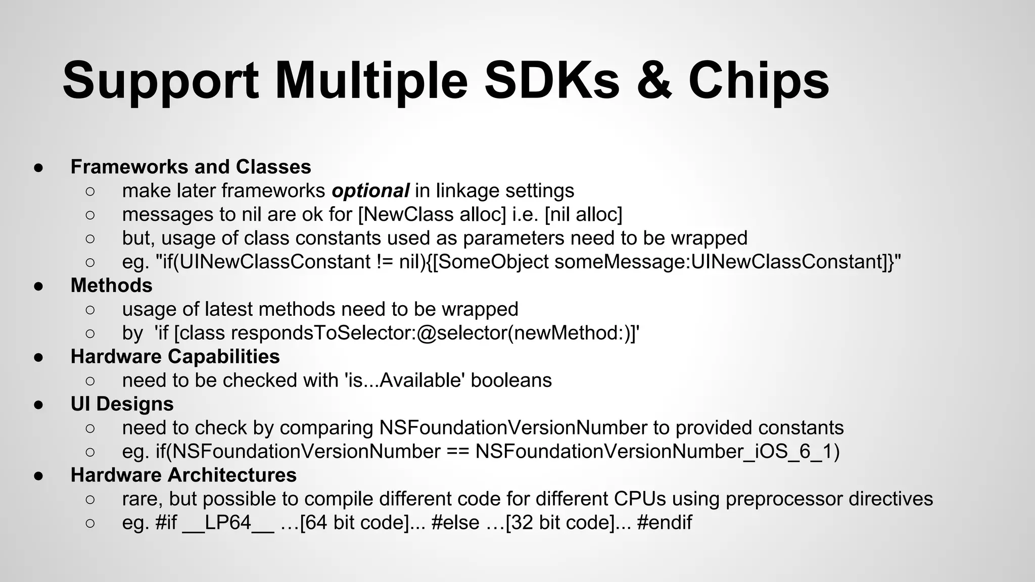 Support Multiple SDKs & Chips
●

●

●
●

●

Frameworks and Classes
○ make later frameworks optional in linkage settings
○ messages to nil are ok for [NewClass alloc] i.e. [nil alloc]
○ but, usage of class constants used as parameters need to be wrapped
○ eg. "if(UINewClassConstant != nil){[SomeObject someMessage:UINewClassConstant]}"
Methods
○ usage of latest methods need to be wrapped
○ by 'if [class respondsToSelector:@selector(newMethod:)]'
Hardware Capabilities
○ need to be checked with 'is...Available' booleans
UI Designs
○ need to check by comparing NSFoundationVersionNumber to provided constants
○ eg. if(NSFoundationVersionNumber == NSFoundationVersionNumber_iOS_6_1)
Hardware Architectures
○ rare, but possible to compile different code for different CPUs using preprocessor directives
○ eg. #if __LP64__ …[64 bit code]... #else …[32 bit code]... #endif

 
