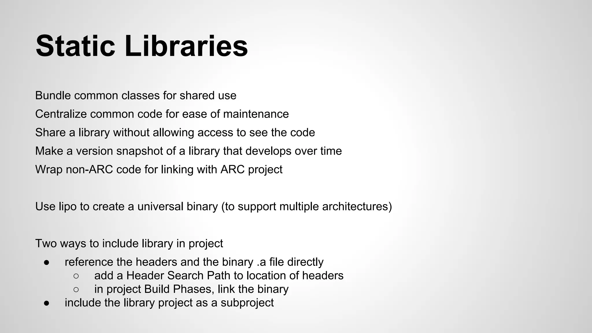 Static Libraries
Bundle common classes for shared use
Centralize common code for ease of maintenance
Share a library without allowing access to see the code
Make a version snapshot of a library that develops over time
Wrap non-ARC code for linking with ARC project
Use lipo to create a universal binary (to support multiple architectures)
Two ways to include library in project
●

●

reference the headers and the binary .a file directly
○ add a Header Search Path to location of headers
○ in project Build Phases, link the binary
include the library project as a subproject

 