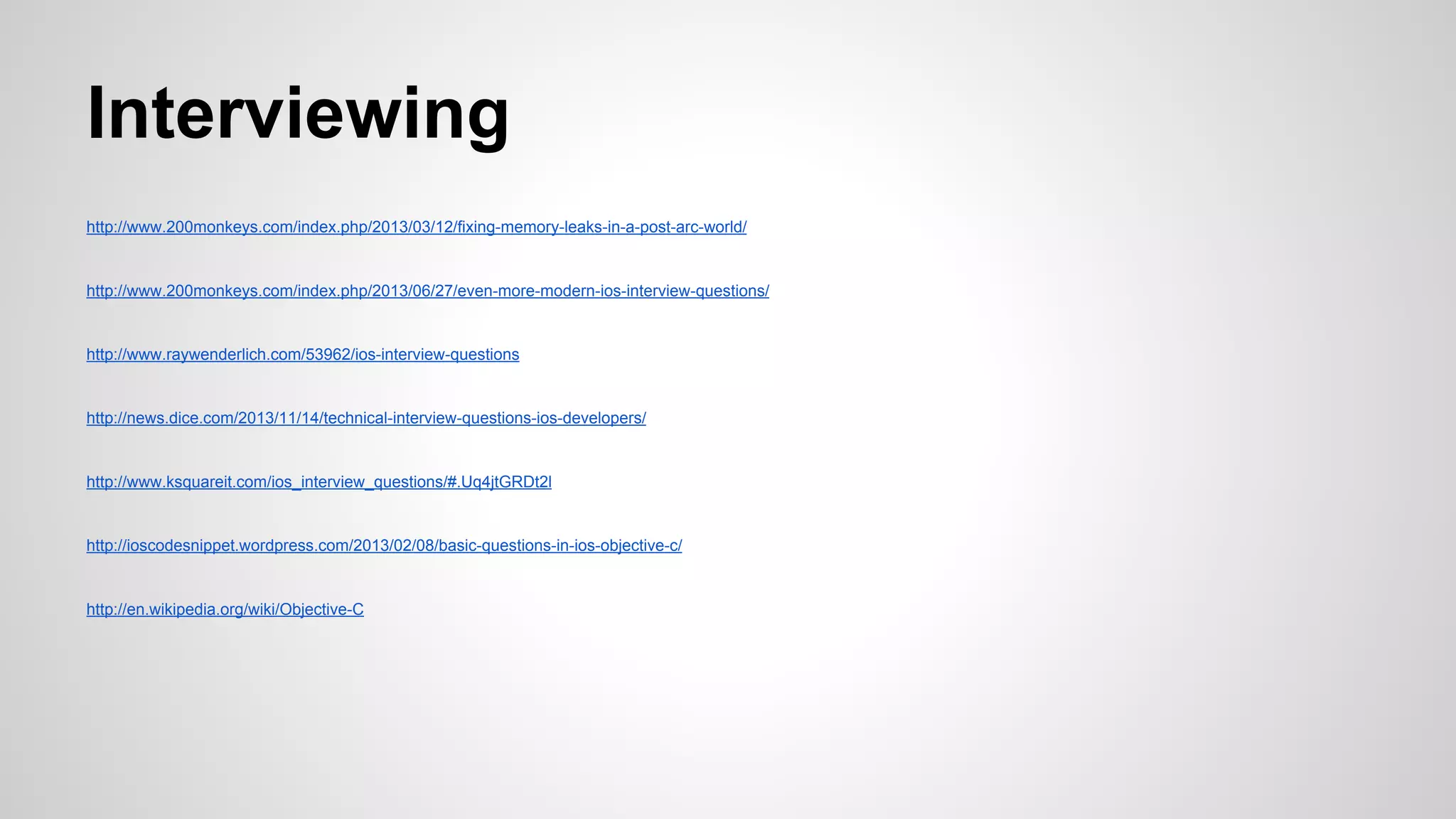 Interviewing
http://www.200monkeys.com/index.php/2013/03/12/fixing-memory-leaks-in-a-post-arc-world/

http://www.200monkeys.com/index.php/2013/06/27/even-more-modern-ios-interview-questions/

http://www.raywenderlich.com/53962/ios-interview-questions

http://news.dice.com/2013/11/14/technical-interview-questions-ios-developers/

http://www.ksquareit.com/ios_interview_questions/#.Uq4jtGRDt2l

http://ioscodesnippet.wordpress.com/2013/02/08/basic-questions-in-ios-objective-c/

http://en.wikipedia.org/wiki/Objective-C

 