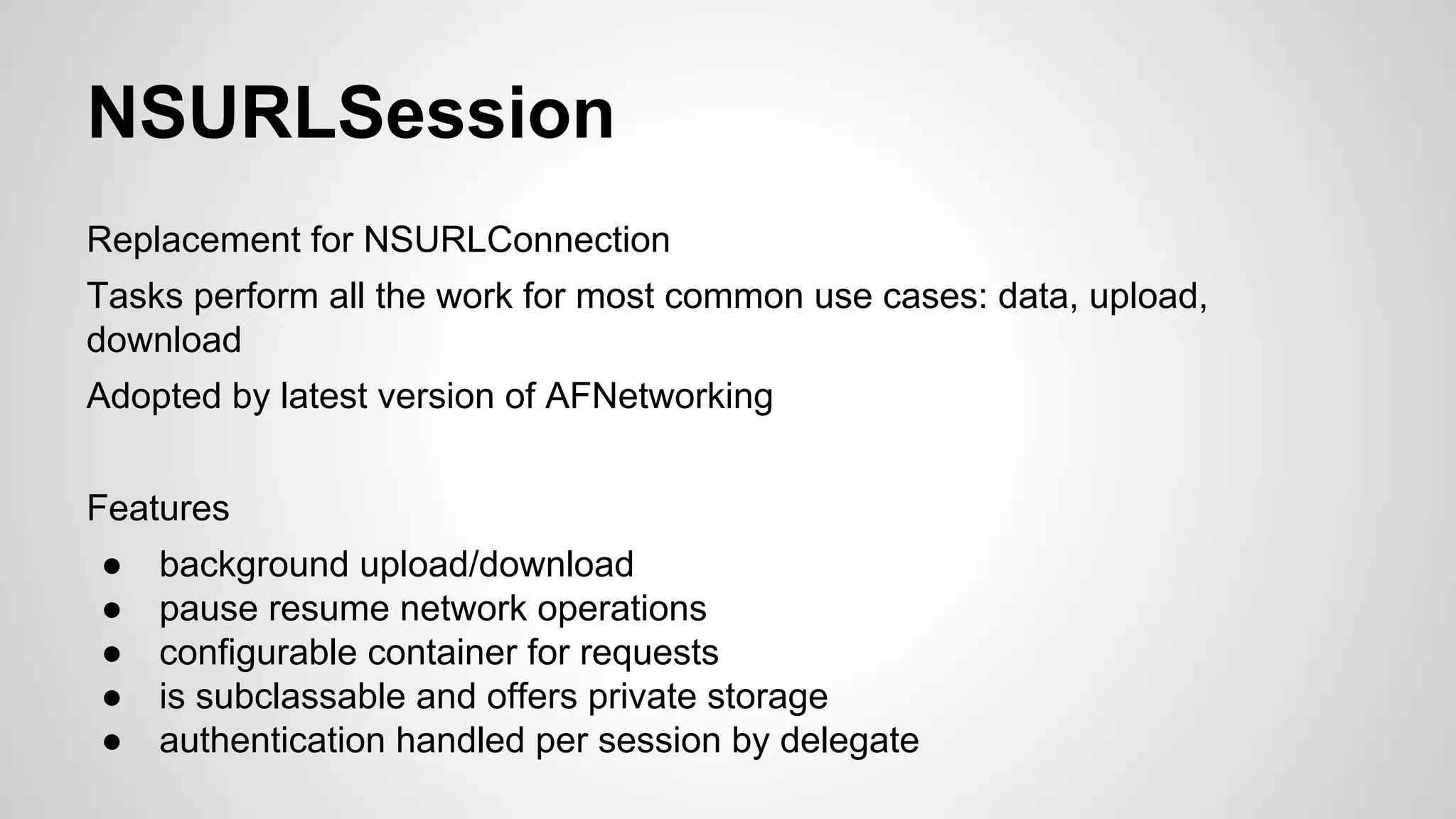 NSURLSession
Replacement for NSURLConnection
Tasks perform all the work for most common use cases: data, upload,
download
Adopted by latest version of AFNetworking
Features
●
●
●
●
●

background upload/download
pause resume network operations
configurable container for requests
is subclassable and offers private storage
authentication handled per session by delegate

 