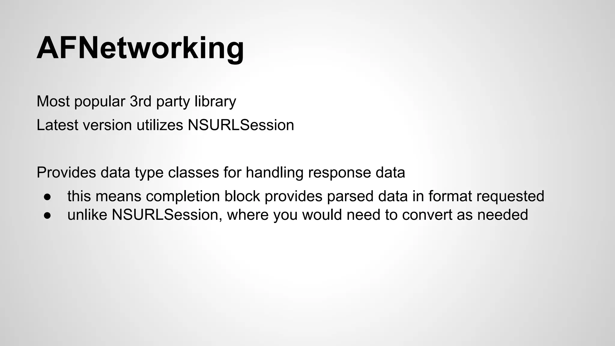 AFNetworking
Most popular 3rd party library
Latest version utilizes NSURLSession
Provides data type classes for handling response data
●
●

this means completion block provides parsed data in format requested
unlike NSURLSession, where you would need to convert as needed

 