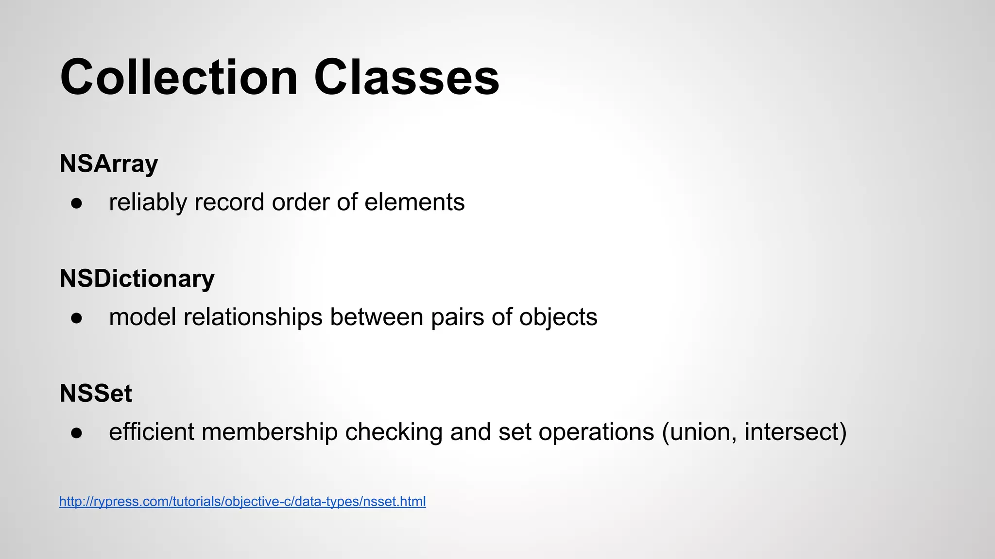 Collection Classes
NSArray
●

reliably record order of elements

NSDictionary
●

model relationships between pairs of objects

NSSet
●

efficient membership checking and set operations (union, intersect)

http://rypress.com/tutorials/objective-c/data-types/nsset.html

 