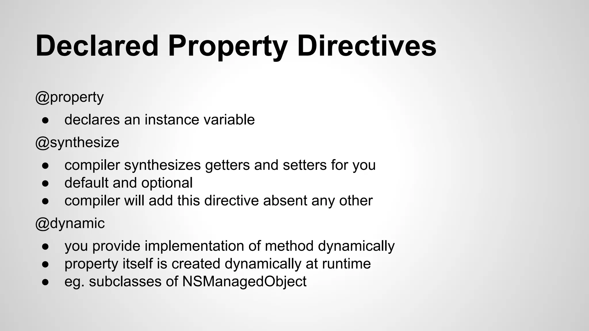 Declared Property Directives
@property
●

declares an instance variable

@synthesize
●
●
●

compiler synthesizes getters and setters for you
default and optional
compiler will add this directive absent any other

@dynamic
●
●
●

you provide implementation of method dynamically
property itself is created dynamically at runtime
eg. subclasses of NSManagedObject

 