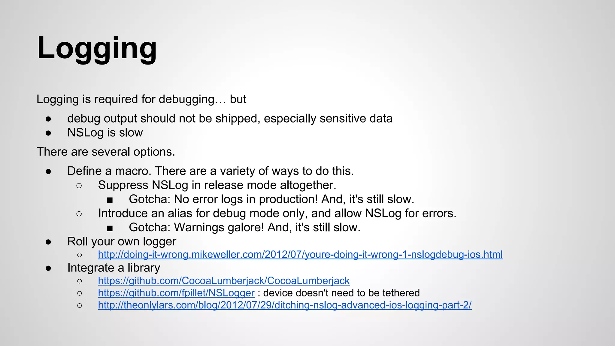 Logging
Logging is required for debugging… but
●
●

debug output should not be shipped, especially sensitive data
NSLog is slow

There are several options.
●

●

Define a macro. There are a variety of ways to do this.
○ Suppress NSLog in release mode altogether.
■ Gotcha: No error logs in production! And, it's still slow.
○ Introduce an alias for debug mode only, and allow NSLog for errors.
■ Gotcha: Warnings galore! And, it's still slow.
Roll your own logger
○

●

http://doing-it-wrong.mikeweller.com/2012/07/youre-doing-it-wrong-1-nslogdebug-ios.html

Integrate a library
○
○
○

https://github.com/CocoaLumberjack/CocoaLumberjack
https://github.com/fpillet/NSLogger : device doesn't need to be tethered
http://theonlylars.com/blog/2012/07/29/ditching-nslog-advanced-ios-logging-part-2/

 