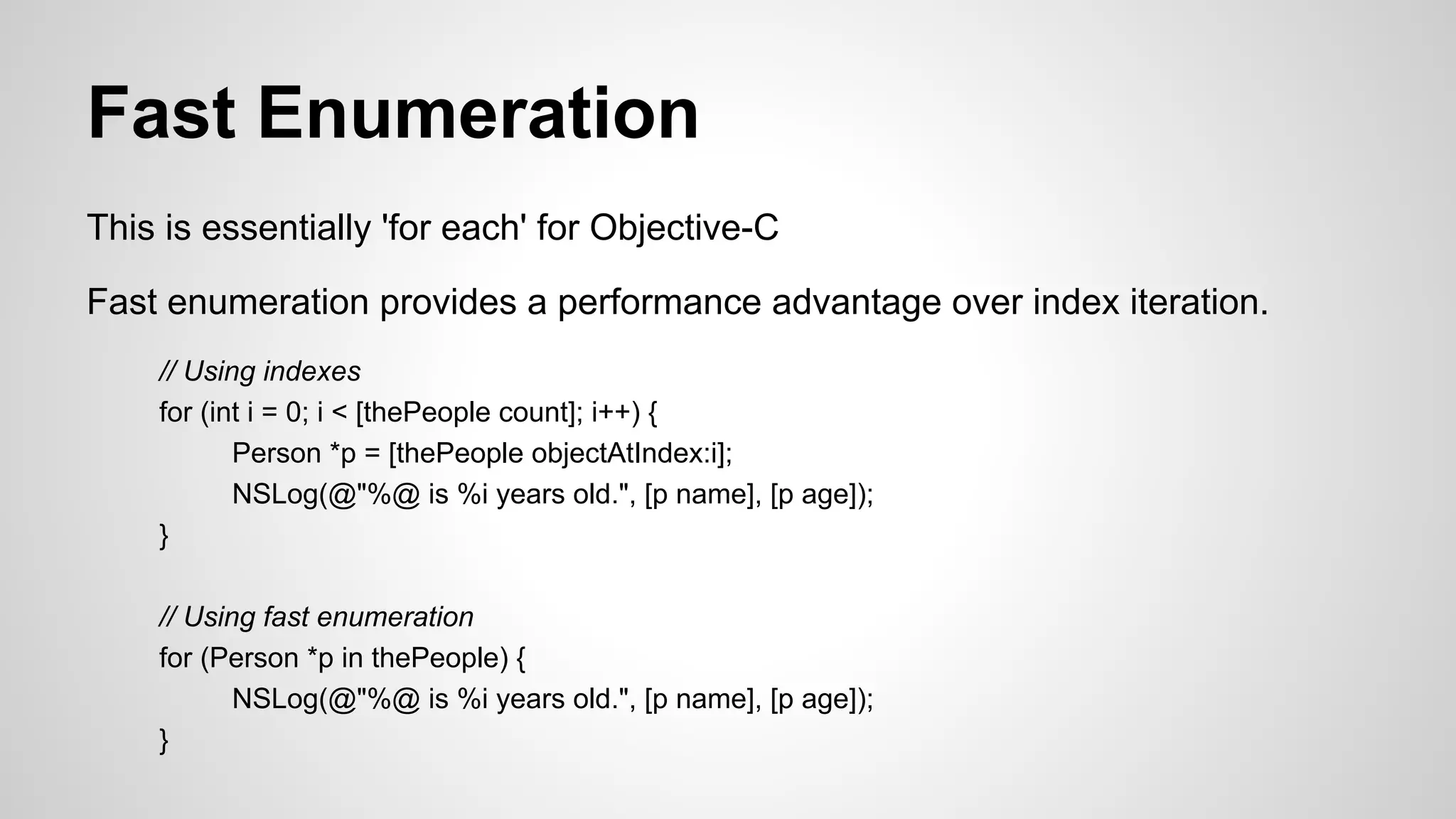 Fast Enumeration
This is essentially 'for each' for Objective-C
Fast enumeration provides a performance advantage over index iteration.
// Using indexes
for (int i = 0; i < [thePeople count]; i++) {
Person *p = [thePeople objectAtIndex:i];
NSLog(@"%@ is %i years old.", [p name], [p age]);
}
// Using fast enumeration
for (Person *p in thePeople) {
NSLog(@"%@ is %i years old.", [p name], [p age]);
}

 