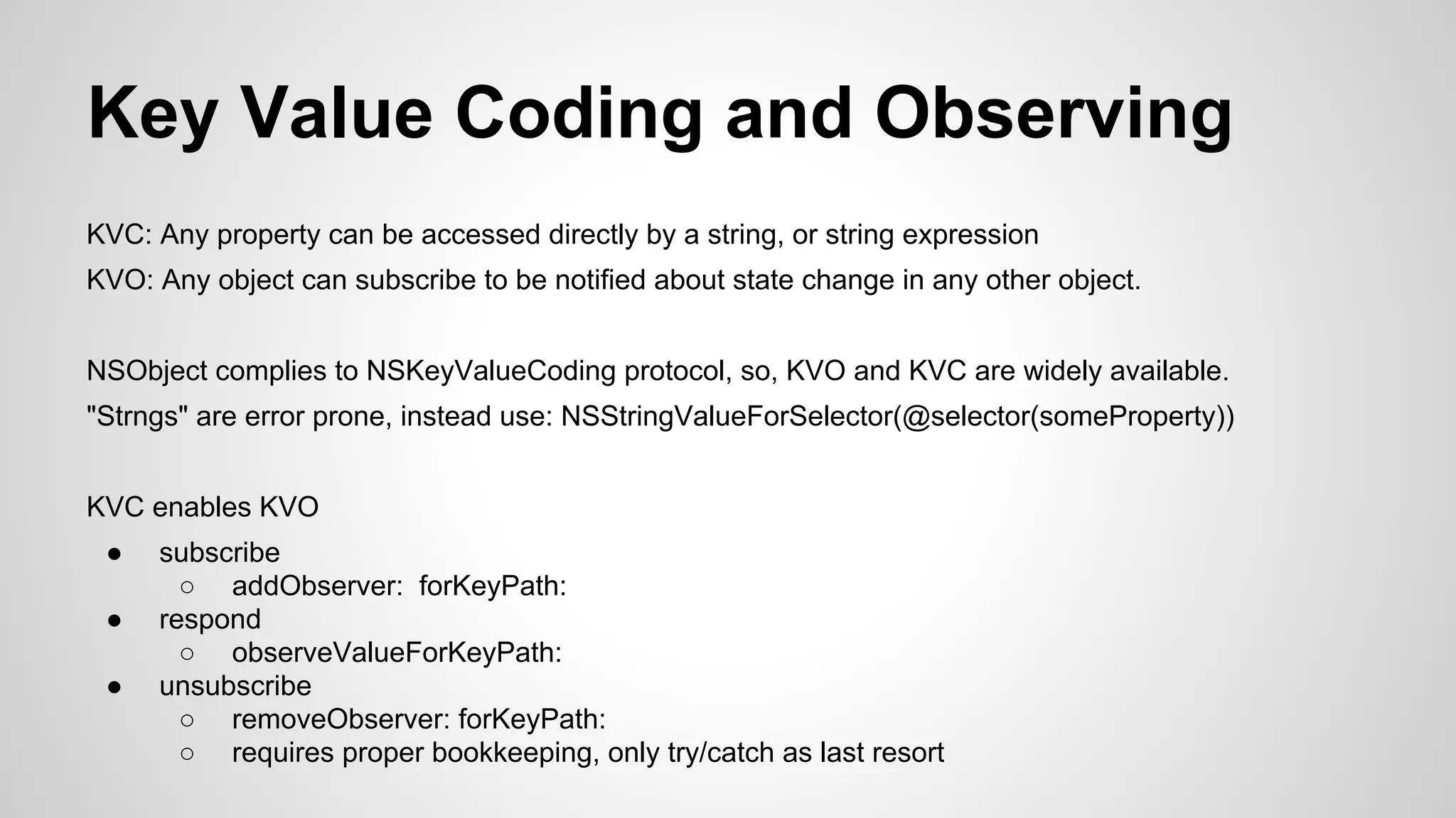 Key Value Coding and Observing
KVC: Any property can be accessed directly by a string, or string expression
KVO: Any object can subscribe to be notified about state change in any other object.
NSObject complies to NSKeyValueCoding protocol, so, KVO and KVC are widely available.
"Strngs" are error prone, instead use: NSStringValueForSelector(@selector(someProperty))
KVC enables KVO
●
●
●

subscribe
○ addObserver: forKeyPath:
respond
○ observeValueForKeyPath:
unsubscribe
○ removeObserver: forKeyPath:
○ requires proper bookkeeping, only try/catch as last resort

 