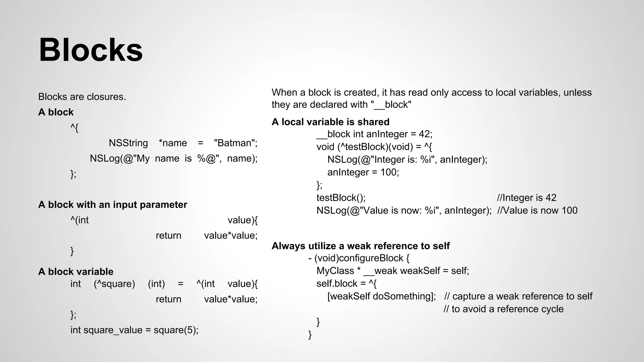 Blocks
When a block is created, it has read only access to local variables, unless
they are declared with "__block"

Blocks are closures.
A block
^{
NSString

*name

=

"Batman";

NSLog(@"My name is %@", name);
};
A block with an input parameter
^(int

value){
return

value*value;

}
A block variable
int (^square)

A local variable is shared
__block int anInteger = 42;
void (^testBlock)(void) = ^{
NSLog(@"Integer is: %i", anInteger);
anInteger = 100;
};
testBlock();
//Integer is 42
NSLog(@"Value is now: %i", anInteger); //Value is now 100

(int)

=

^(int

return
};
int square_value = square(5);

value){

value*value;

Always utilize a weak reference to self
- (void)configureBlock {
MyClass * __weak weakSelf = self;
self.block = ^{
[weakSelf doSomething]; // capture a weak reference to self
// to avoid a reference cycle
}
}

 