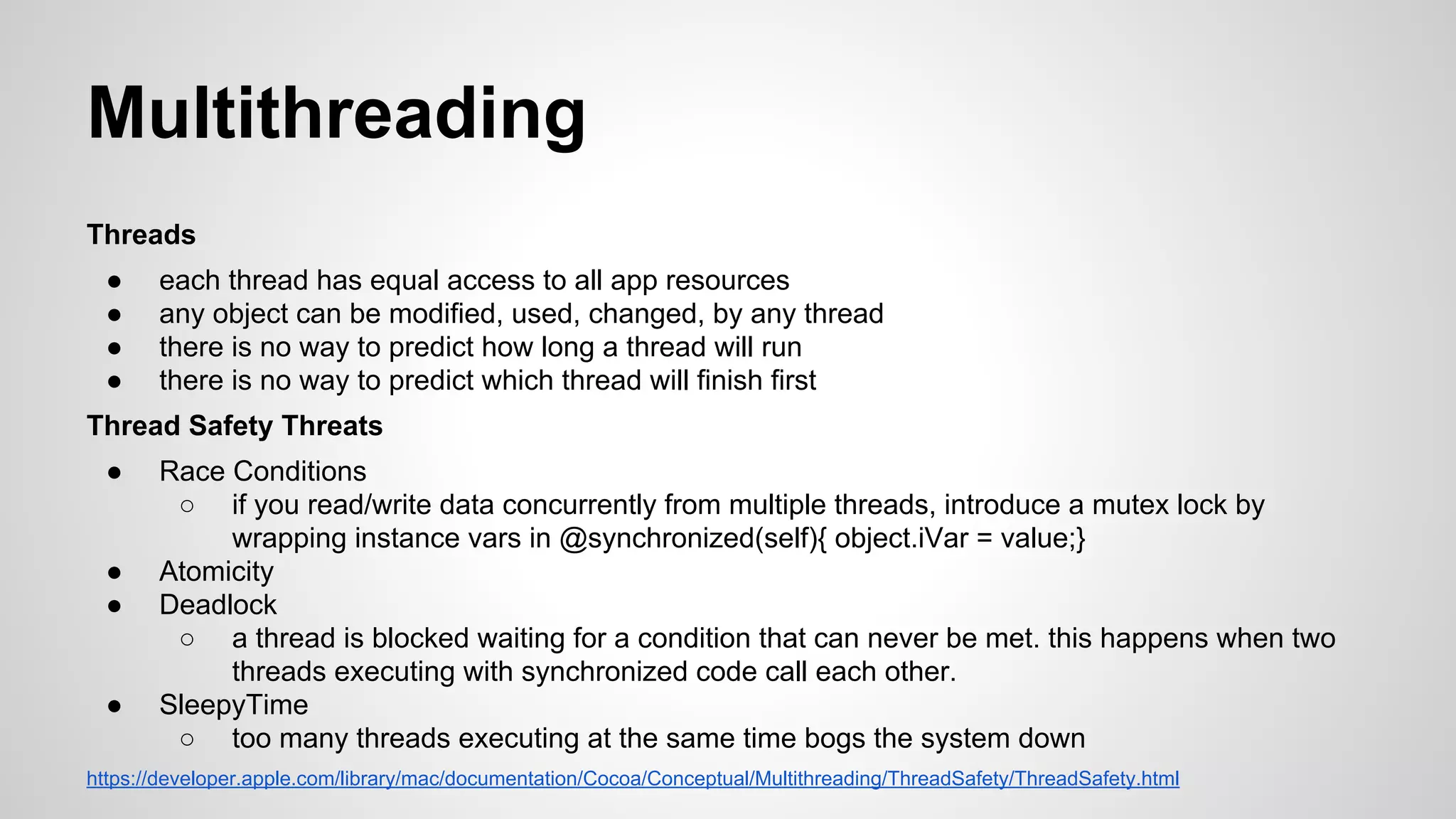 Multithreading
Threads
●
●
●
●

each thread has equal access to all app resources
any object can be modified, used, changed, by any thread
there is no way to predict how long a thread will run
there is no way to predict which thread will finish first

Thread Safety Threats
●

●
●

●

Race Conditions
○ if you read/write data concurrently from multiple threads, introduce a mutex lock by
wrapping instance vars in @synchronized(self){ object.iVar = value;}
Atomicity
Deadlock
○ a thread is blocked waiting for a condition that can never be met. this happens when two
threads executing with synchronized code call each other.
SleepyTime
○ too many threads executing at the same time bogs the system down

https://developer.apple.com/library/mac/documentation/Cocoa/Conceptual/Multithreading/ThreadSafety/ThreadSafety.html

 