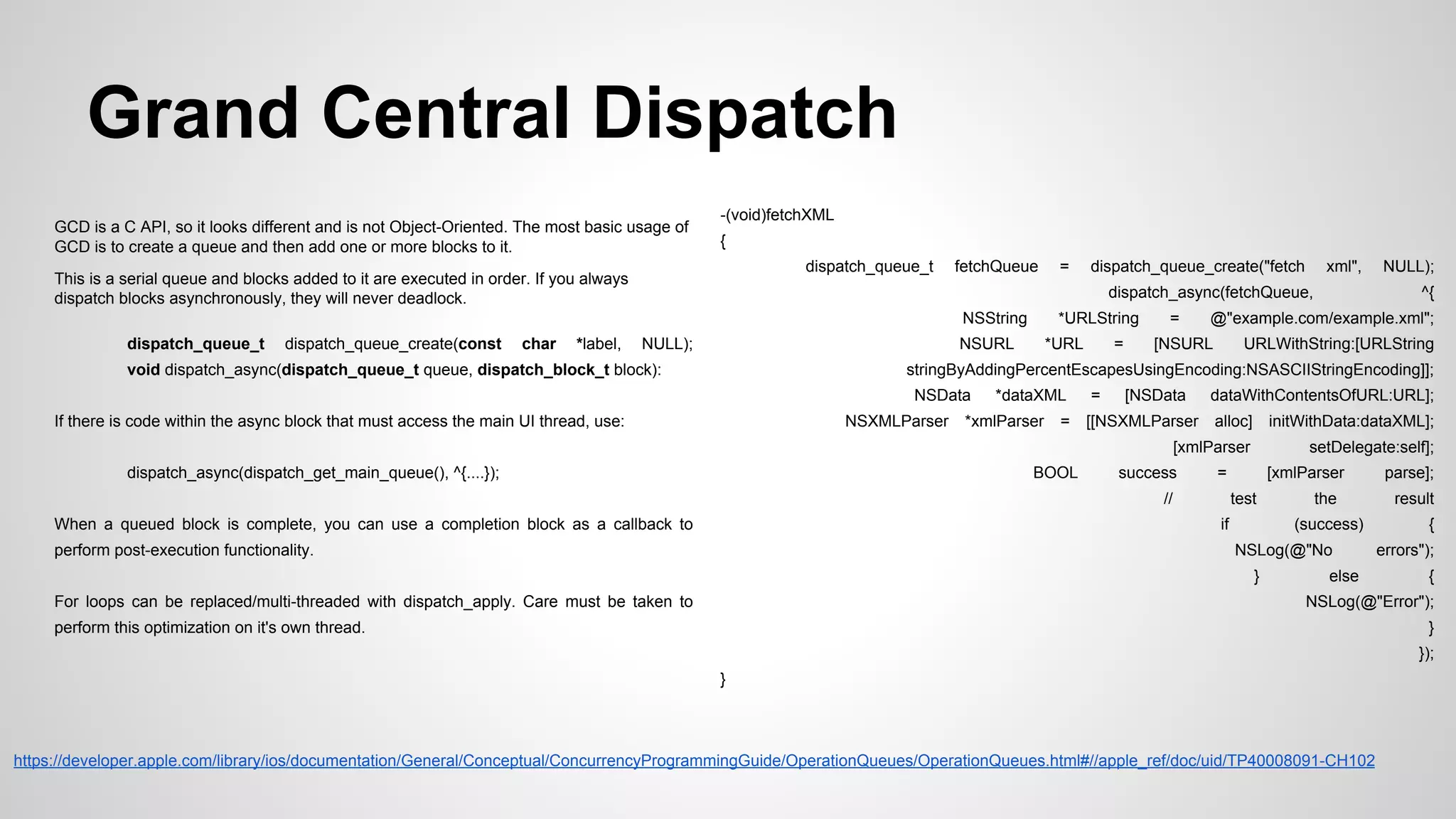 Grand Central Dispatch
GCD is a C API, so it looks different and is not Object-Oriented. The most basic usage of
GCD is to create a queue and then add one or more blocks to it.

-(void)fetchXML
{
dispatch_queue_t

This is a serial queue and blocks added to it are executed in order. If you always
dispatch blocks asynchronously, they will never deadlock.

fetchQueue

dispatch_queue_create(const

char

*label,

dispatch_queue_create("fetch

xml",

dispatch_async(fetchQueue,
NSString

dispatch_queue_t

=

NULL);

*URLString

NSURL

void dispatch_async(dispatch_queue_t queue, dispatch_block_t block):

*URL

=

=

NULL);
^{

@"example.com/example.xml";

[NSURL

URLWithString:[URLString

stringByAddingPercentEscapesUsingEncoding:NSASCIIStringEncoding]];
NSData

If there is code within the async block that must access the main UI thread, use:

NSXMLParser

*dataXML
=

=

[NSData

BOOL

[[NSXMLParser

dataWithContentsOfURL:URL];
alloc]

initWithData:dataXML];

[xmlParser
dispatch_async(dispatch_get_main_queue(), ^{....});

*xmlParser

setDelegate:self];

success

=

//
When a queued block is complete, you can use a completion block as a callback to

[xmlParser
test

if

perform post-execution functionality.

the
(success)

NSLog(@"No
}

For loops can be replaced/multi-threaded with dispatch_apply. Care must be taken to

else

parse];
result
{
errors");
{

NSLog(@"Error");

perform this optimization on it's own thread.

}
});
}

https://developer.apple.com/library/ios/documentation/General/Conceptual/ConcurrencyProgrammingGuide/OperationQueues/OperationQueues.html#//apple_ref/doc/uid/TP40008091-CH102

 