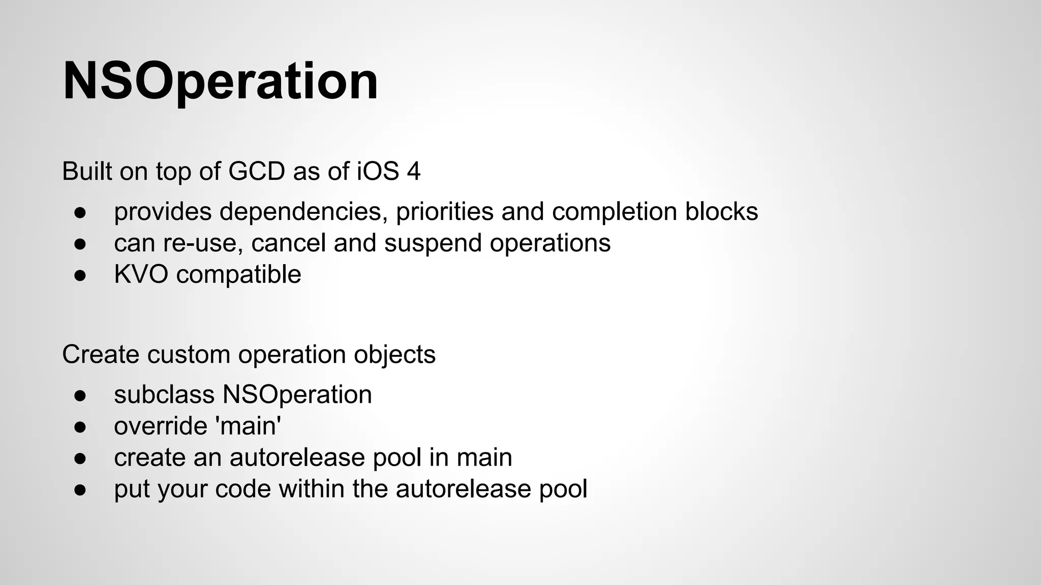 NSOperation
Built on top of GCD as of iOS 4
●
●
●

provides dependencies, priorities and completion blocks
can re-use, cancel and suspend operations
KVO compatible

Create custom operation objects
●
●
●
●

subclass NSOperation
override 'main'
create an autorelease pool in main
put your code within the autorelease pool

 