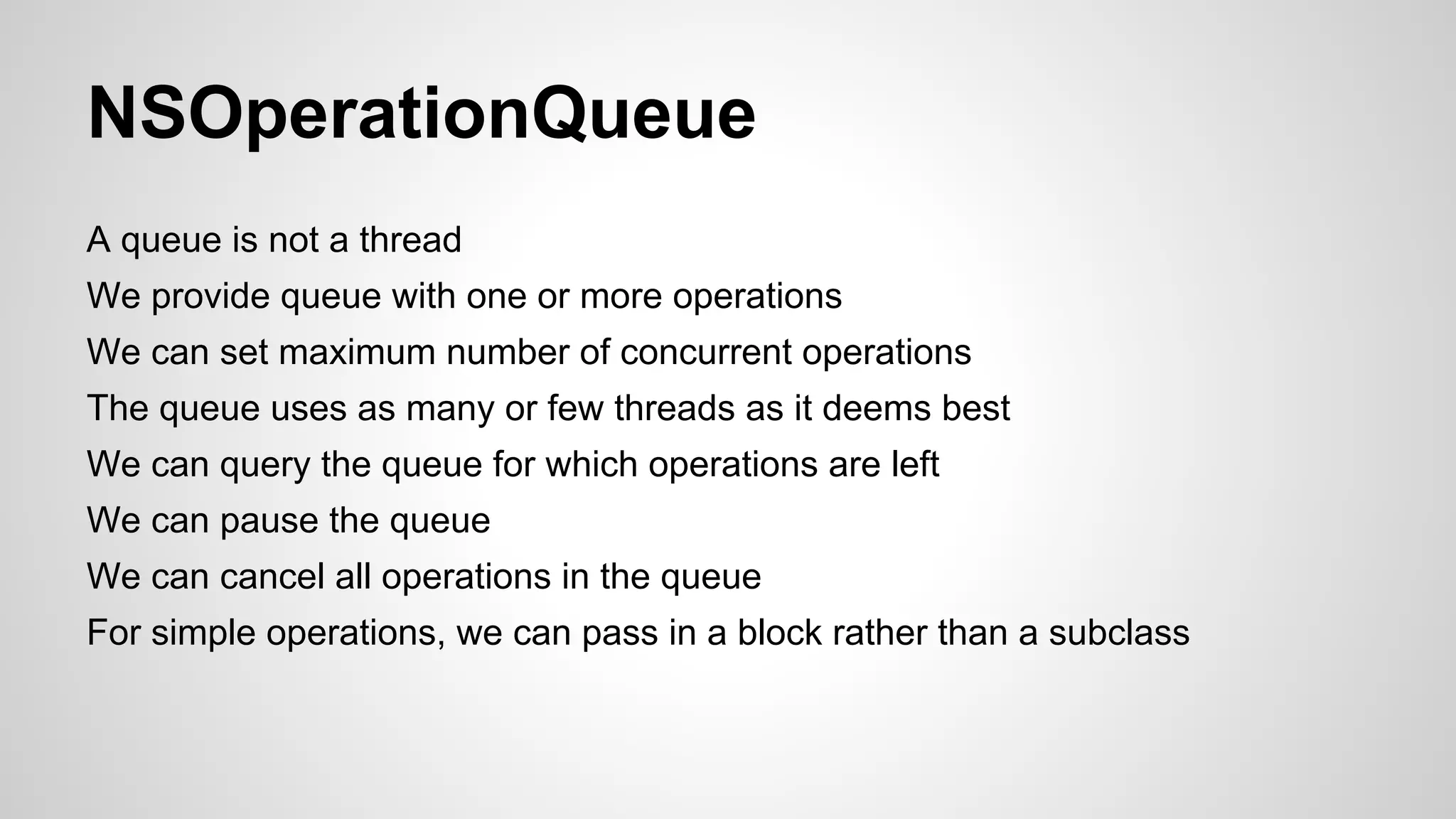 NSOperationQueue
A queue is not a thread
We provide queue with one or more operations
We can set maximum number of concurrent operations
The queue uses as many or few threads as it deems best
We can query the queue for which operations are left
We can pause the queue
We can cancel all operations in the queue
For simple operations, we can pass in a block rather than a subclass

 