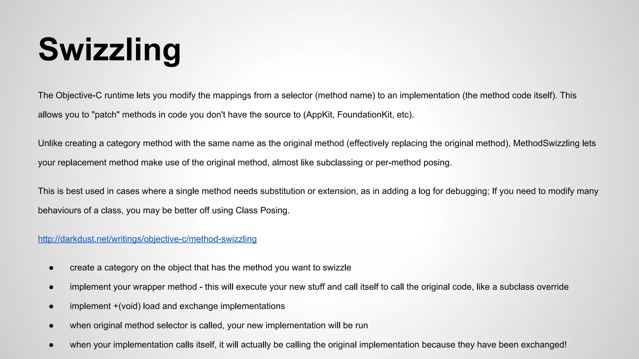 Swizzling
The Objective-C runtime lets you modify the mappings from a selector (method name) to an implementation (the method code itself). This
allows you to "patch" methods in code you don't have the source to (AppKit, FoundationKit, etc).
Unlike creating a category method with the same name as the original method (effectively replacing the original method), MethodSwizzling lets
your replacement method make use of the original method, almost like subclassing or per-method posing.
This is best used in cases where a single method needs substitution or extension, as in adding a log for debugging; If you need to modify many
behaviours of a class, you may be better off using Class Posing.
http://darkdust.net/writings/objective-c/method-swizzling
●

create a category on the object that has the method you want to swizzle

●

implement your wrapper method - this will execute your new stuff and call itself to call the original code, like a subclass override

●

implement +(void) load and exchange implementations

●

when original method selector is called, your new implementation will be run

●

when your implementation calls itself, it will actually be calling the original implementation because they have been exchanged!

 