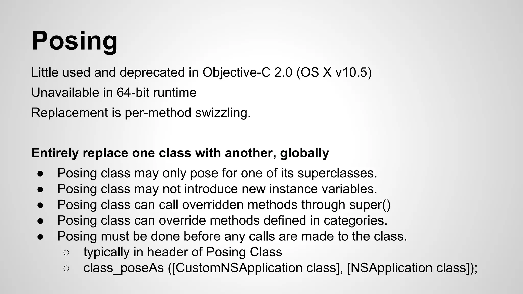 Posing
Little used and deprecated in Objective-C 2.0 (OS X v10.5)
Unavailable in 64-bit runtime
Replacement is per-method swizzling.
Entirely replace one class with another, globally
●
●
●
●
●

Posing class may only pose for one of its superclasses.
Posing class may not introduce new instance variables.
Posing class can call overridden methods through super()
Posing class can override methods defined in categories.
Posing must be done before any calls are made to the class.
○ typically in header of Posing Class
○ class_poseAs ([CustomNSApplication class], [NSApplication class]);

 
