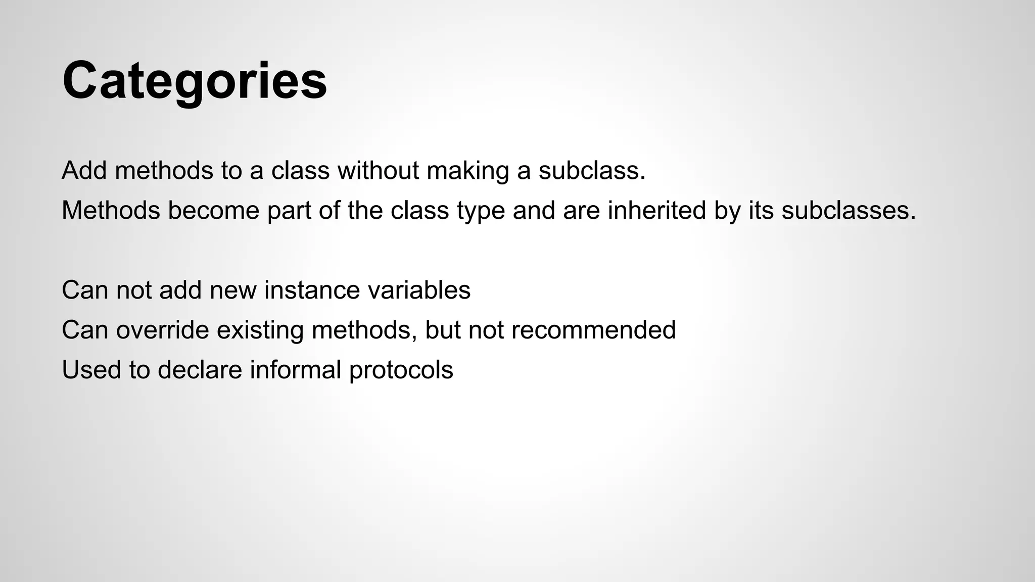 Categories
Add methods to a class without making a subclass.
Methods become part of the class type and are inherited by its subclasses.
Can not add new instance variables
Can override existing methods, but not recommended
Used to declare informal protocols

 
