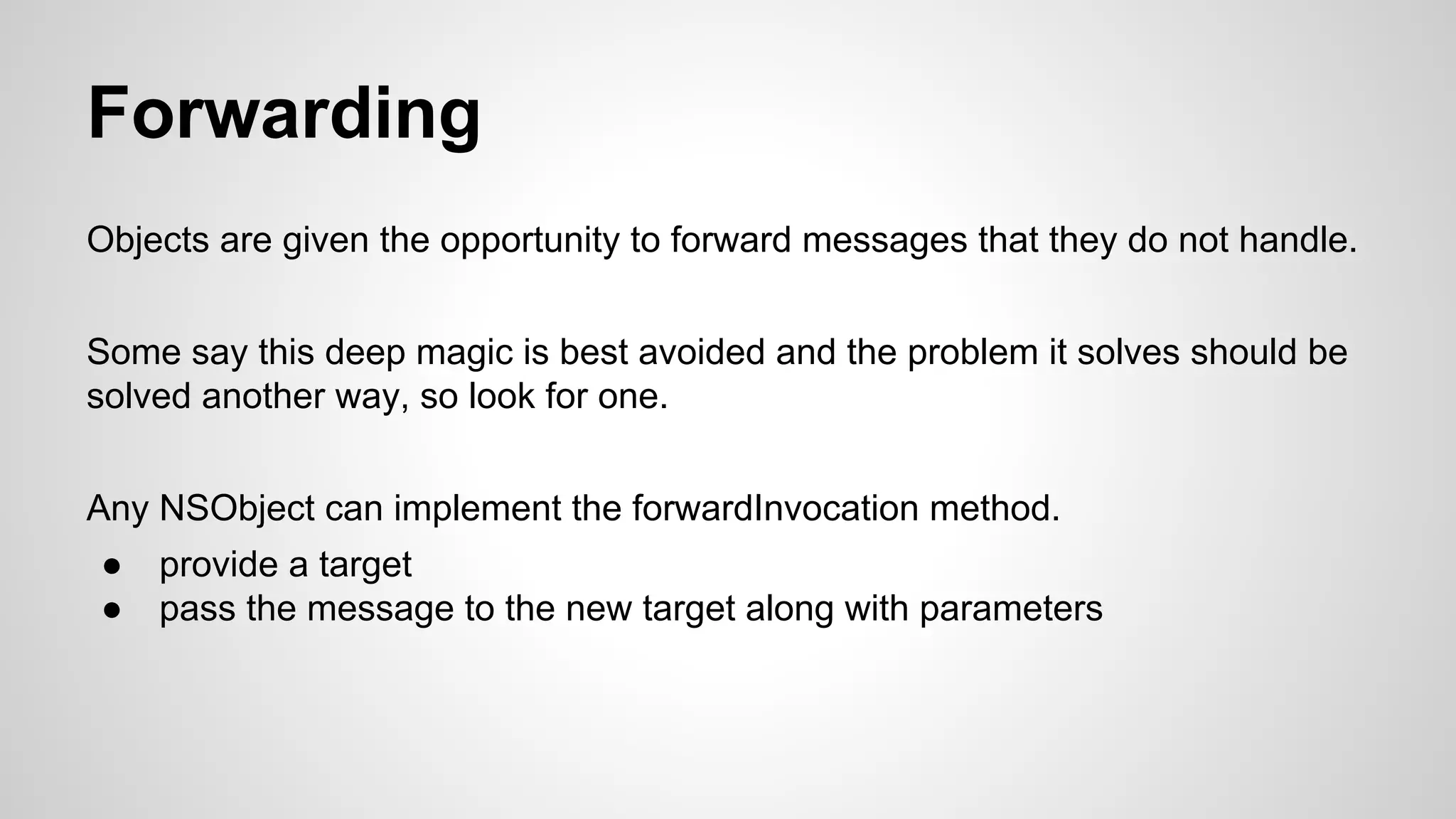 Forwarding
Objects are given the opportunity to forward messages that they do not handle.
Some say this deep magic is best avoided and the problem it solves should be
solved another way, so look for one.
Any NSObject can implement the forwardInvocation method.
●
●

provide a target
pass the message to the new target along with parameters

 