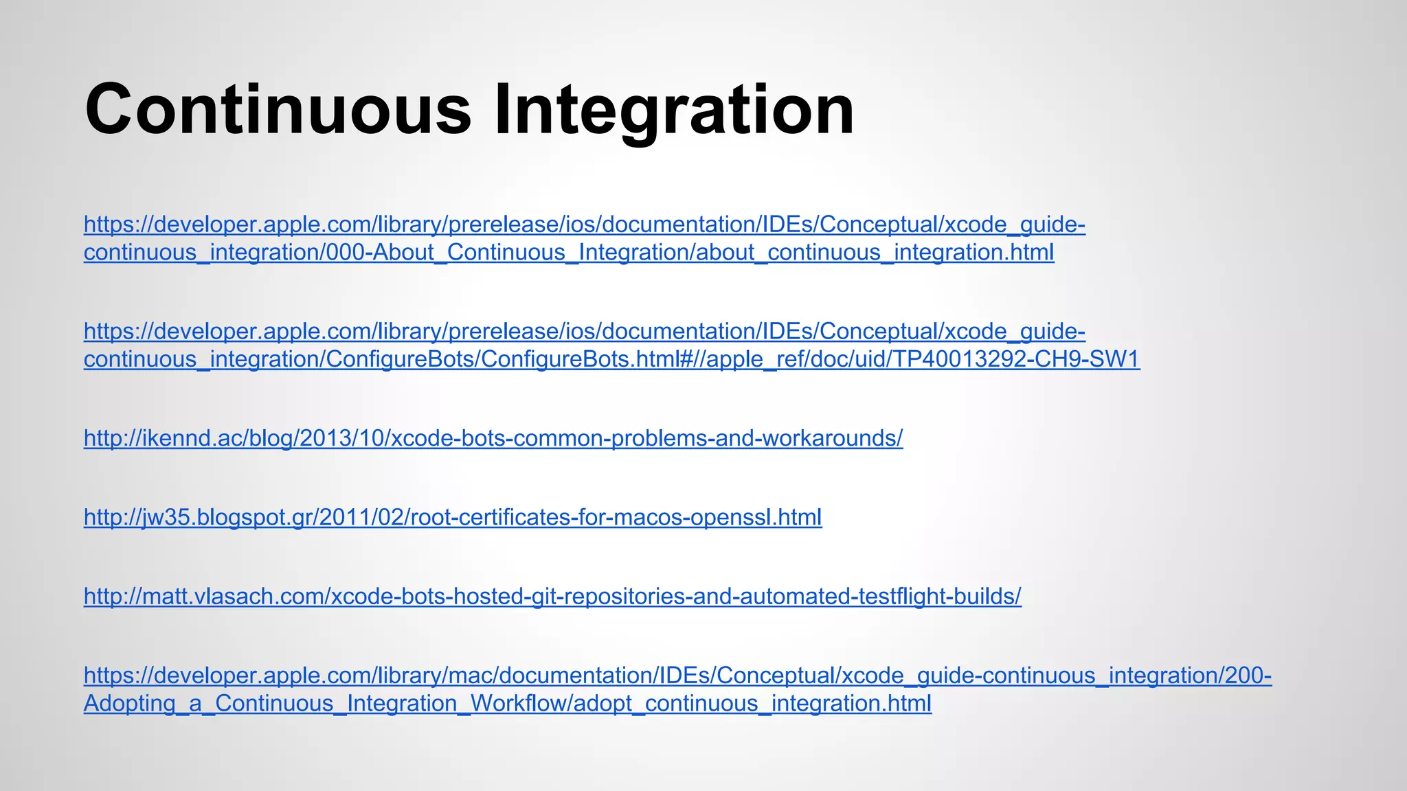 Continuous Integration
https://developer.apple.com/library/prerelease/ios/documentation/IDEs/Conceptual/xcode_guidecontinuous_integration/000-About_Continuous_Integration/about_continuous_integration.html
https://developer.apple.com/library/prerelease/ios/documentation/IDEs/Conceptual/xcode_guidecontinuous_integration/ConfigureBots/ConfigureBots.html#//apple_ref/doc/uid/TP40013292-CH9-SW1
http://ikennd.ac/blog/2013/10/xcode-bots-common-problems-and-workarounds/
http://jw35.blogspot.gr/2011/02/root-certificates-for-macos-openssl.html
http://matt.vlasach.com/xcode-bots-hosted-git-repositories-and-automated-testflight-builds/
https://developer.apple.com/library/mac/documentation/IDEs/Conceptual/xcode_guide-continuous_integration/200Adopting_a_Continuous_Integration_Workflow/adopt_continuous_integration.html

 
