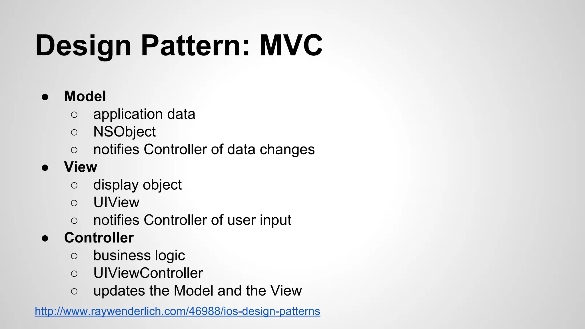 Design Pattern: MVC
●

●

●

Model
○ application data
○ NSObject
○ notifies Controller of data changes
View
○ display object
○ UIView
○ notifies Controller of user input
Controller
○ business logic
○ UIViewController
○ updates the Model and the View

http://www.raywenderlich.com/46988/ios-design-patterns

 