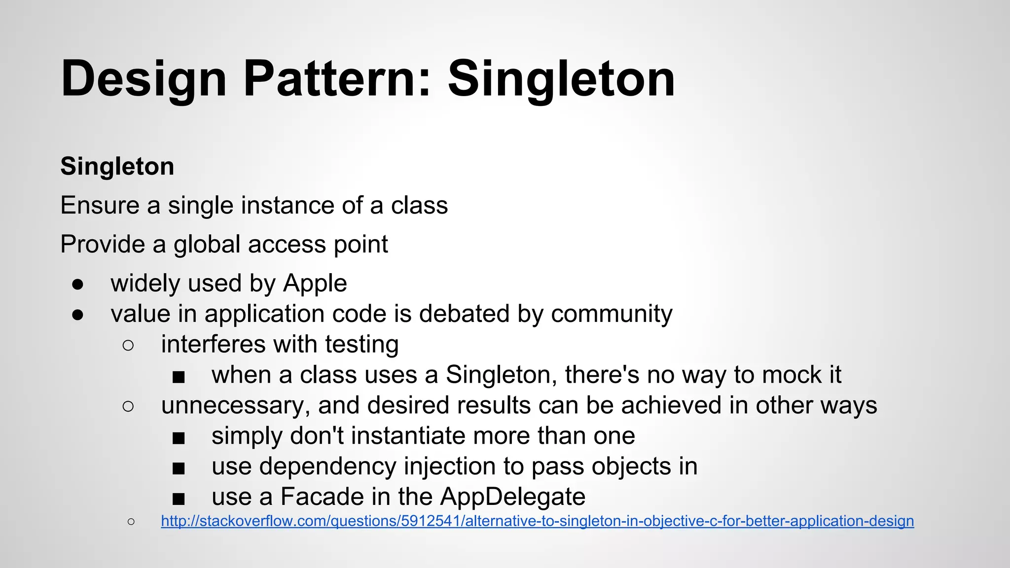 Design Pattern: Singleton
Singleton
Ensure a single instance of a class
Provide a global access point
●
●

widely used by Apple
value in application code is debated by community
○ interferes with testing
■ when a class uses a Singleton, there's no way to mock it
○ unnecessary, and desired results can be achieved in other ways
■ simply don't instantiate more than one
■ use dependency injection to pass objects in
■ use a Facade in the AppDelegate
○

http://stackoverflow.com/questions/5912541/alternative-to-singleton-in-objective-c-for-better-application-design

 