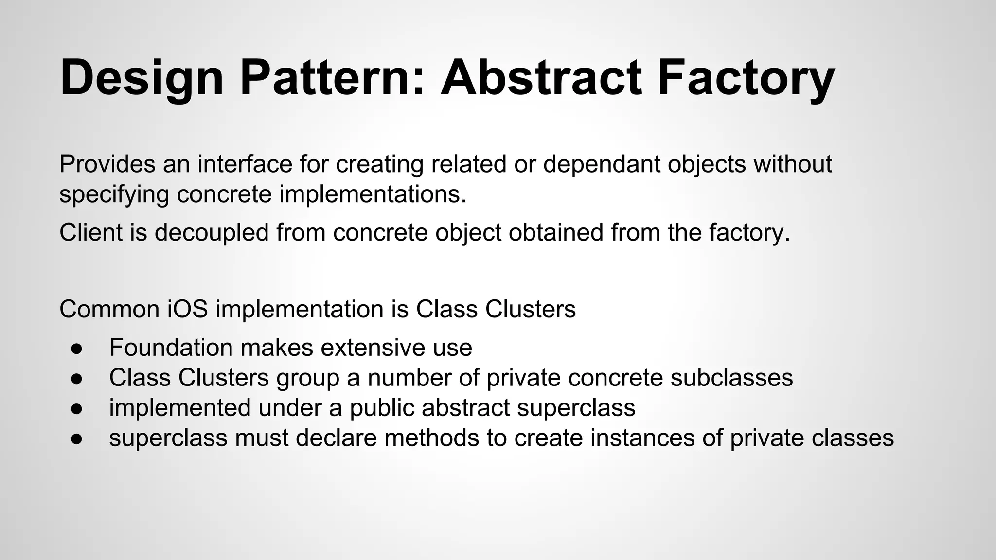 Design Pattern: Abstract Factory
Provides an interface for creating related or dependant objects without
specifying concrete implementations.
Client is decoupled from concrete object obtained from the factory.
Common iOS implementation is Class Clusters
●
●
●
●

Foundation makes extensive use
Class Clusters group a number of private concrete subclasses
implemented under a public abstract superclass
superclass must declare methods to create instances of private classes

 