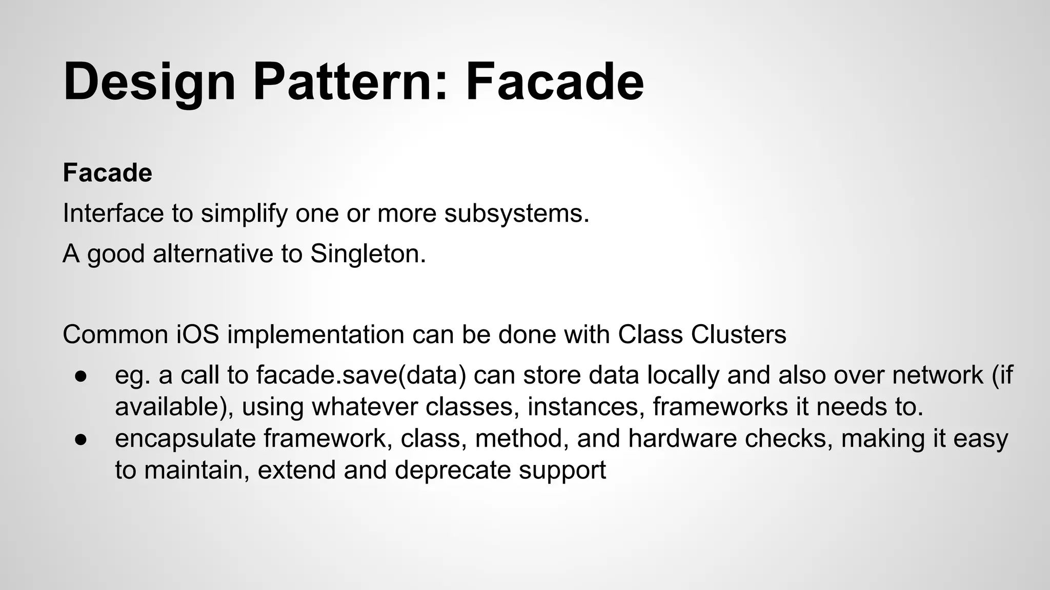 Design Pattern: Facade
Facade
Interface to simplify one or more subsystems.
A good alternative to Singleton.
Common iOS implementation can be done with Class Clusters
●
●

eg. a call to facade.save(data) can store data locally and also over network (if
available), using whatever classes, instances, frameworks it needs to.
encapsulate framework, class, method, and hardware checks, making it easy
to maintain, extend and deprecate support

 